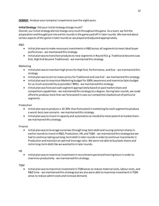 12
DEBRIEF: Analyze yourcompany’sexperience overthe eightyears.
Initial Strategy: Did yourinitial strategychange much?
Overall,ourinitial strategydidnotchange verymuchthroughoutthe game.Asa team, we feltthe
preparationandthoughtputintoearlierroundsinthe game paidoff in laterrounds.We learnedabout
certainaspectsof the game inlaterroundsas we playedandadjustedappropriately.
R&D
 Initial planwastomake necessaryinvestmentsinR&Dacross all segmentstomeetideal buyer
preferences - we maintainedthisstrategy.
 Initial planwastotransitionproductsto new segmentsinRound4(e.g.Traditional become Low
End, HighEnd became Traditional) - we maintainedthisstrategy.
Marketing
 Initial planwastomaintainhighpricesforHighEnd, Performance,andSize - we maintainedthis
strategy
 Initial planwastoaim to lowerpricesforTraditional andLow End - we maintainedthisstrategy.
 Initial planwastomaximize Marketingbudgetfor100% awarenessandmaximizeSalesbudget
for as muchaccessibilityaspossible (~80%) - we maintainedthisstrategy.
 Initial planwasforecasteachsegmentappropriatelybasedonpastmarketshare and
competitorscapabilities - we maintainedthisstrategytoa degree.Duringlaterrounds,we could
affordto produce more than we forecastedincase ourcompetitorsbackedoutof particular
segments.
Production
 Initial planwastoproduce a 10-20% thanforecastedinmarketingforeachsegmenttoproduce
a worst-bestcase scenario - we maintainedthisstrategy.
 Initial planwastoinvestincapacityand automationasneededtomeetpotential marketshare -
we maintainedthisstrategy.
Finance
 Initial planwastoleverage ourselvesthroughlong-termdebtandissuingcommonsharesin
earlierroundstoinvestinR&D,Production,HR,and TQM - we maintainedthisstrategybutwe
had to continue takingoutlong-termdebtinlaterroundsinordertocontinue investmentsin
Productionandmaintainanoptimal leverage ratio.We were notable tobuyback sharesand
retire long-termdebtlike we wantedtoinlaterrounds.
HR
 Initial planwastomaximize investmentinrecruitmentspendandtraininghoursinorderto
maximize productivity - we maintainedthisstrategy.
TQM
 Initial planwastomaximize investmentinTQMareas to reduce material costs,labourcosts,and
R&D time - we maintainedthisstrategybutwe alsowere able tomaximize investmentinTQM
areas to reduce admincostsandincrease demand.
 
