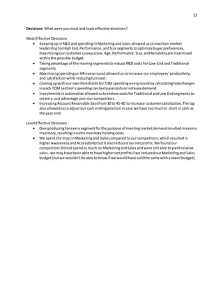 13
Decisions:What were youmostand leasteffective decisions?
Most Effective Decisions
 KeepingupinR&D andspendinginMarketingandSalesallowed ustomaintainmarket
leadershipforHighEnd,Performance,andSize segmentstooptimize buyerpreferences,
maximizingourcustomersurveyscore.Age,Performance,Size,andReliabilityare maximized
withinthe possible budget.
 Takingadvantage of the movingsegmentstoreduce R&Dcosts for Low-EndandTraditional
segments
 MaximizingspendingonHReveryroundallowedustoincrease ouremployees’productivity,
and satisfactionwhile reducingturnover.
 Comingupwithour ownthresholdsforTQMspendingeveryroundbycalculatinghow changes
ineach TQM section’sspendingcandecrease costsorincrease demand.
 Investmentsinautomationallowedustoreduce costsforTraditional andLow Endsegmentsto
create a costadvantage overour competitors.
 IncreasingAccountReceivable daysfrom30 to 45-60 to increase customersatisfaction.The lag
alsoallowedustoadjustour cash endingpositionincase we have toomuchor short incash as
the year end.
LeastEffective Decisions
 Overproducingforeverysegment forthe purpose of meetingmarketdemandresultedinexcess
inventory,resultinginextrainventoryholdingcosts.
 We spentthe mostinMarketingand Salescomparedtoour competitors,whichresultedin
higherAwarenessandAccessibilitybutitalsoreducedournetprofits.We foundour
competitorsdidnotspendasmuch on MarketingandSalesandwere still able toyieldrelative
sales- we may have beenable tohave highernetprofitsif we reducedourMarketingandSales
budget(butwe wouldn’tbe able to know if we wouldhave soldthe same withalowerbudget).
 