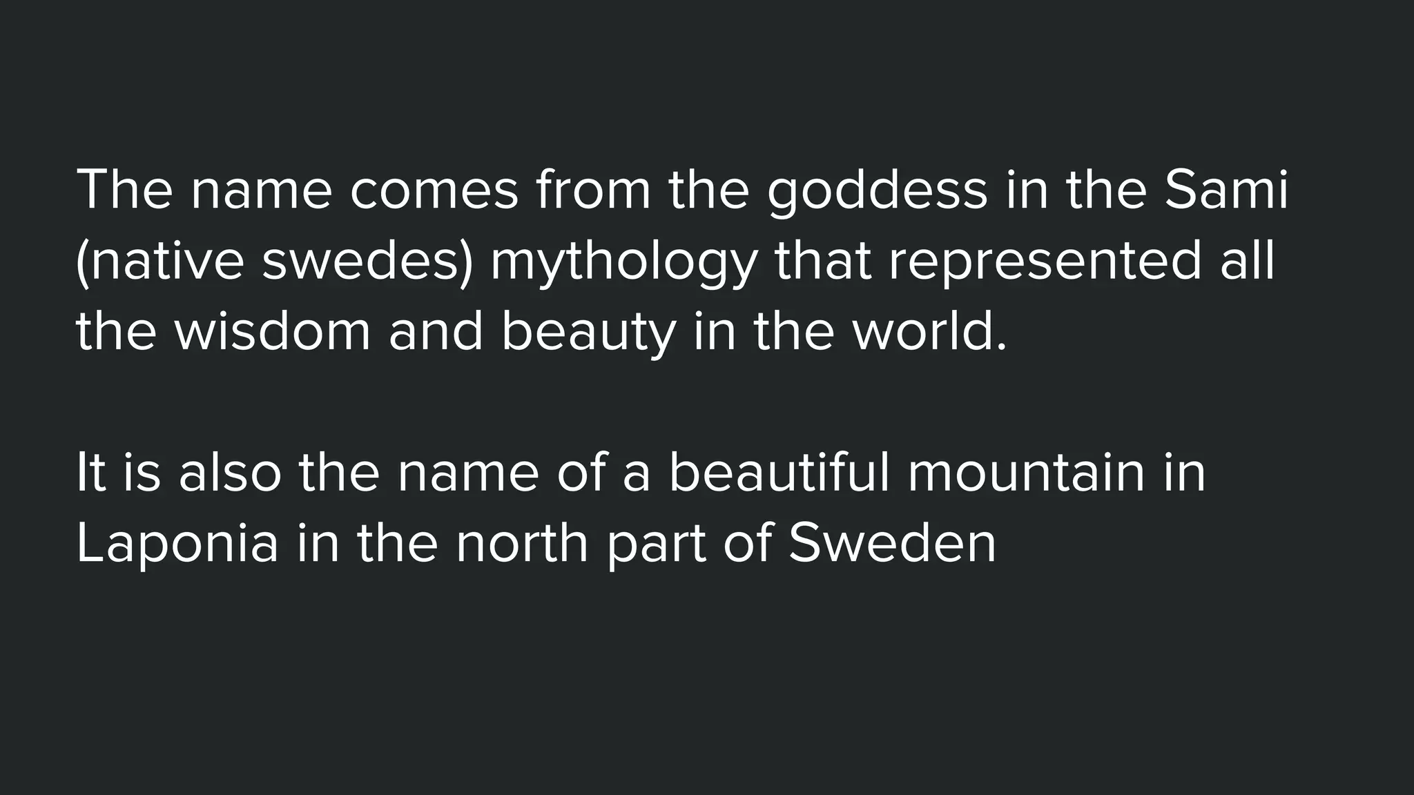 The name comes from the goddess in the Sami
(native swedes) mythology that represented all
the wisdom and beauty in the world.
It is also the name of a beautiful mountain in
Laponia in the north part of Sweden
 