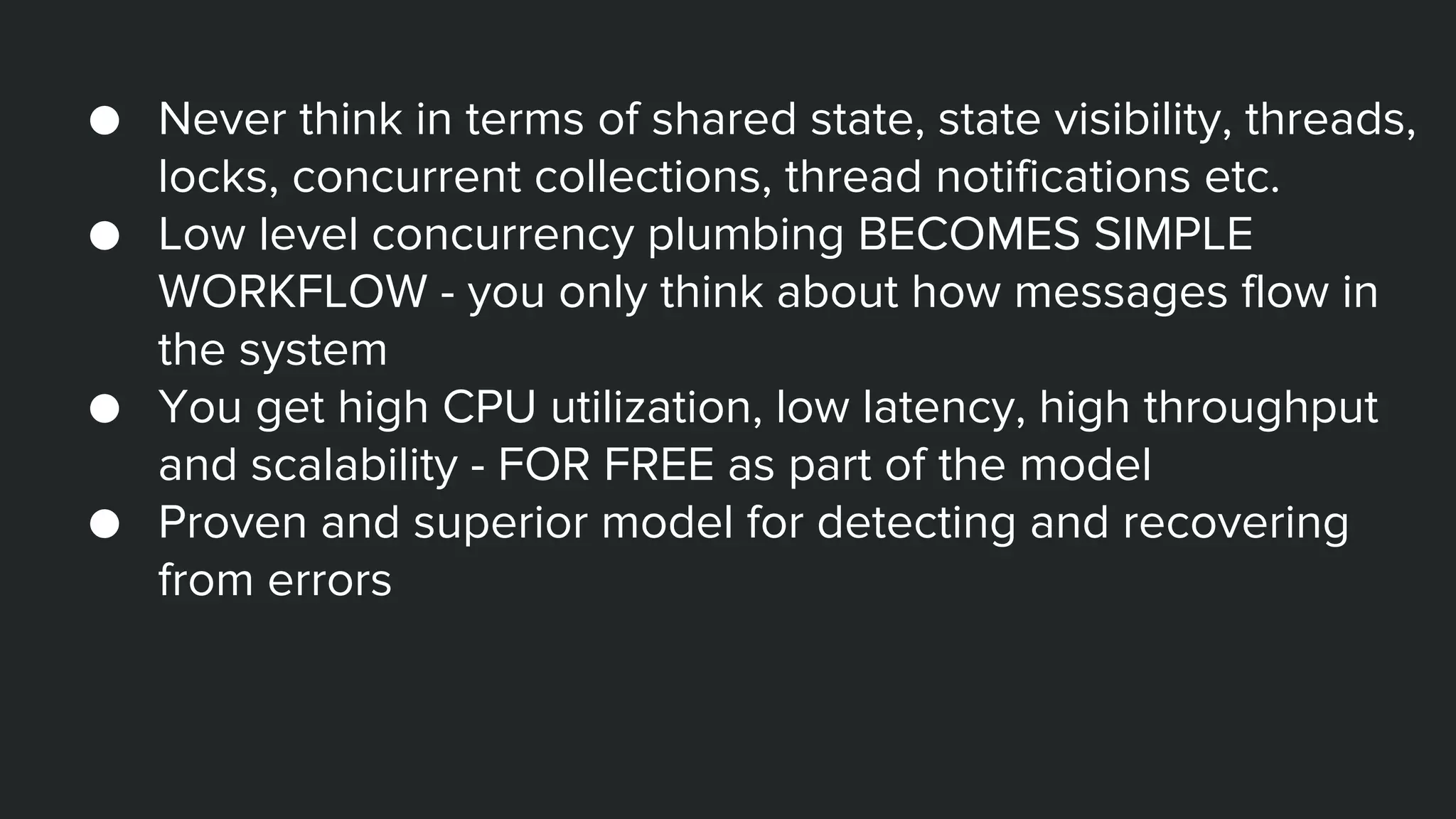 ● Never think in terms of shared state, state visibility, threads,
locks, concurrent collections, thread notifications etc.
● Low level concurrency plumbing BECOMES SIMPLE
WORKFLOW - you only think about how messages flow in
the system
● You get high CPU utilization, low latency, high throughput
and scalability - FOR FREE as part of the model
● Proven and superior model for detecting and recovering
from errors
 