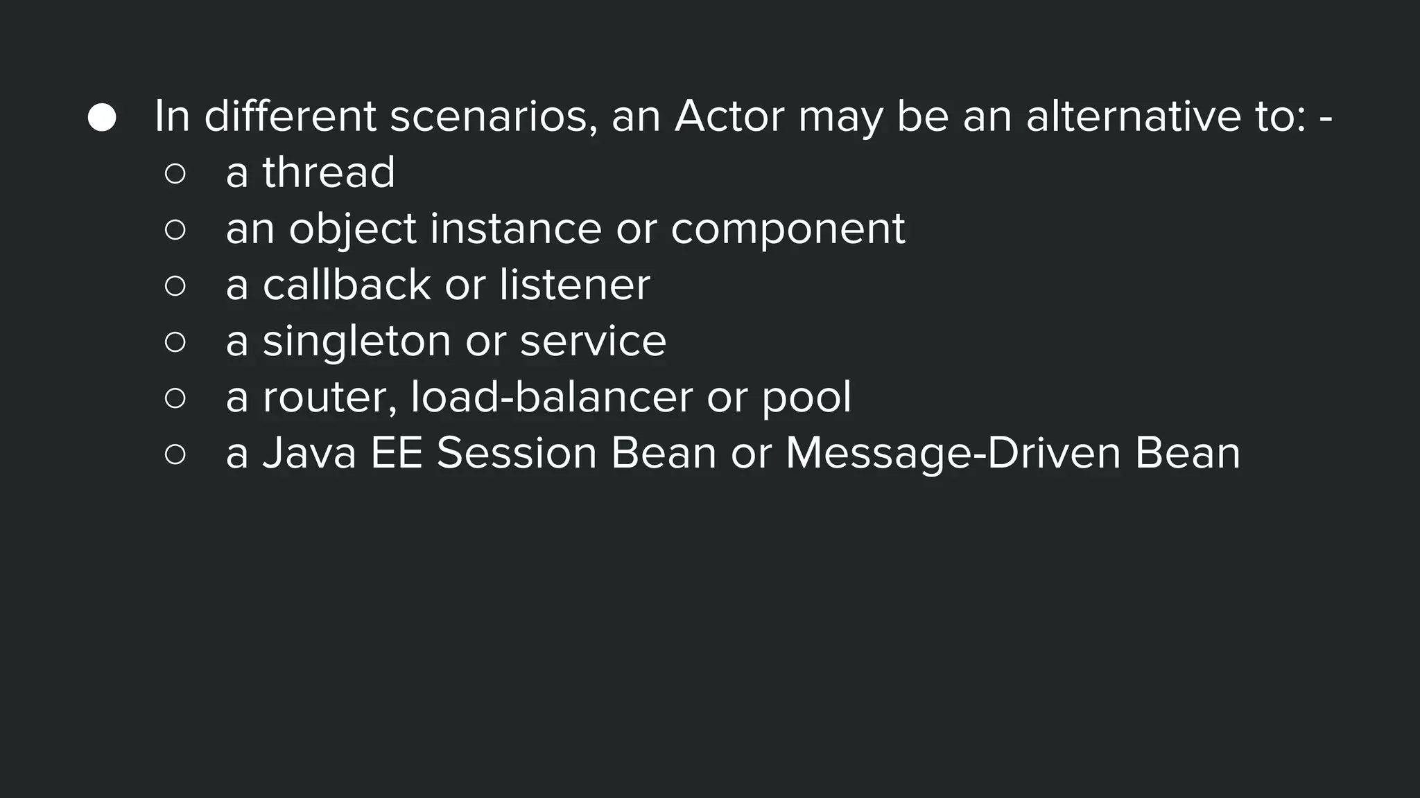 ● In different scenarios, an Actor may be an alternative to: -
○ a thread
○ an object instance or component
○ a callback or listener
○ a singleton or service
○ a router, load-balancer or pool
○ a Java EE Session Bean or Message-Driven Bean
 