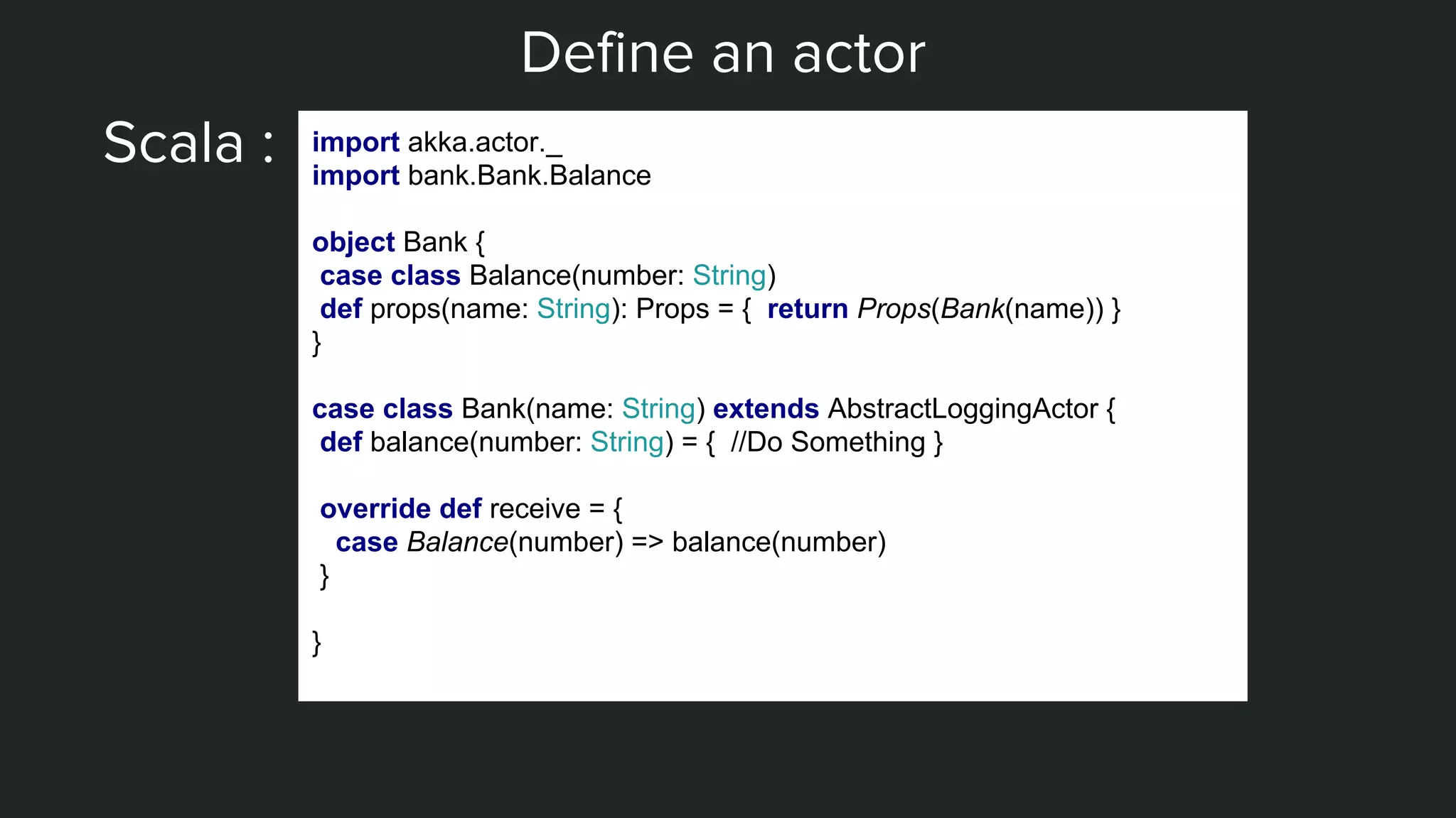 Define an actor
Scala : import akka.actor._
import bank.Bank.Balance
object Bank {
case class Balance(number: String)
def props(name: String): Props = { return Props(Bank(name)) }
}
case class Bank(name: String) extends AbstractLoggingActor {
def balance(number: String) = { //Do Something }
override def receive = {
case Balance(number) => balance(number)
}
}
 