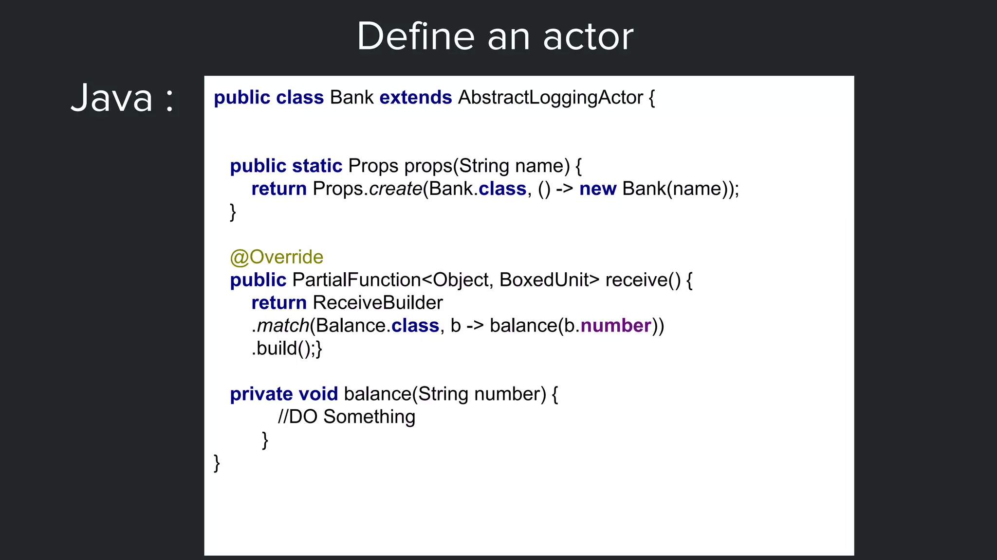 Define an actor
Java : public class Bank extends AbstractLoggingActor {
public static Props props(String name) {
return Props.create(Bank.class, () -> new Bank(name));
}
@Override
public PartialFunction<Object, BoxedUnit> receive() {
return ReceiveBuilder
.match(Balance.class, b -> balance(b.number))
.build();}
private void balance(String number) {
//DO Something
}
}
 