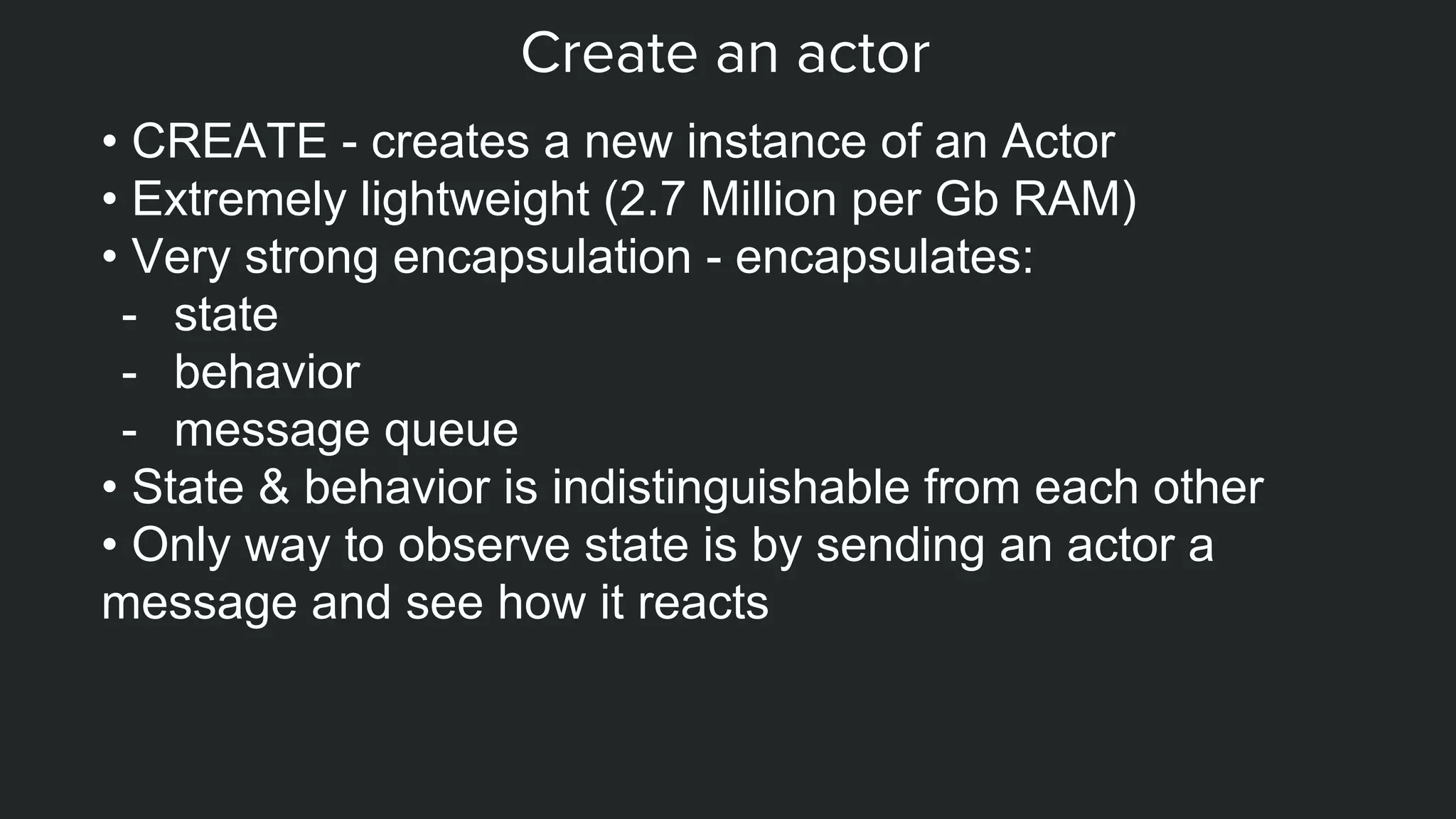 Create an actor
• CREATE - creates a new instance of an Actor
• Extremely lightweight (2.7 Million per Gb RAM)
• Very strong encapsulation - encapsulates:
- state
- behavior
- message queue
• State & behavior is indistinguishable from each other
• Only way to observe state is by sending an actor a
message and see how it reacts
 