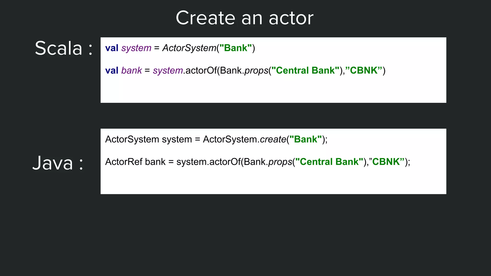 Create an actor
Scala : val system = ActorSystem("Bank")
val bank = system.actorOf(Bank.props("Central Bank"),”CBNK”)
Java :
ActorSystem system = ActorSystem.create("Bank");
ActorRef bank = system.actorOf(Bank.props("Central Bank"),”CBNK”);
 