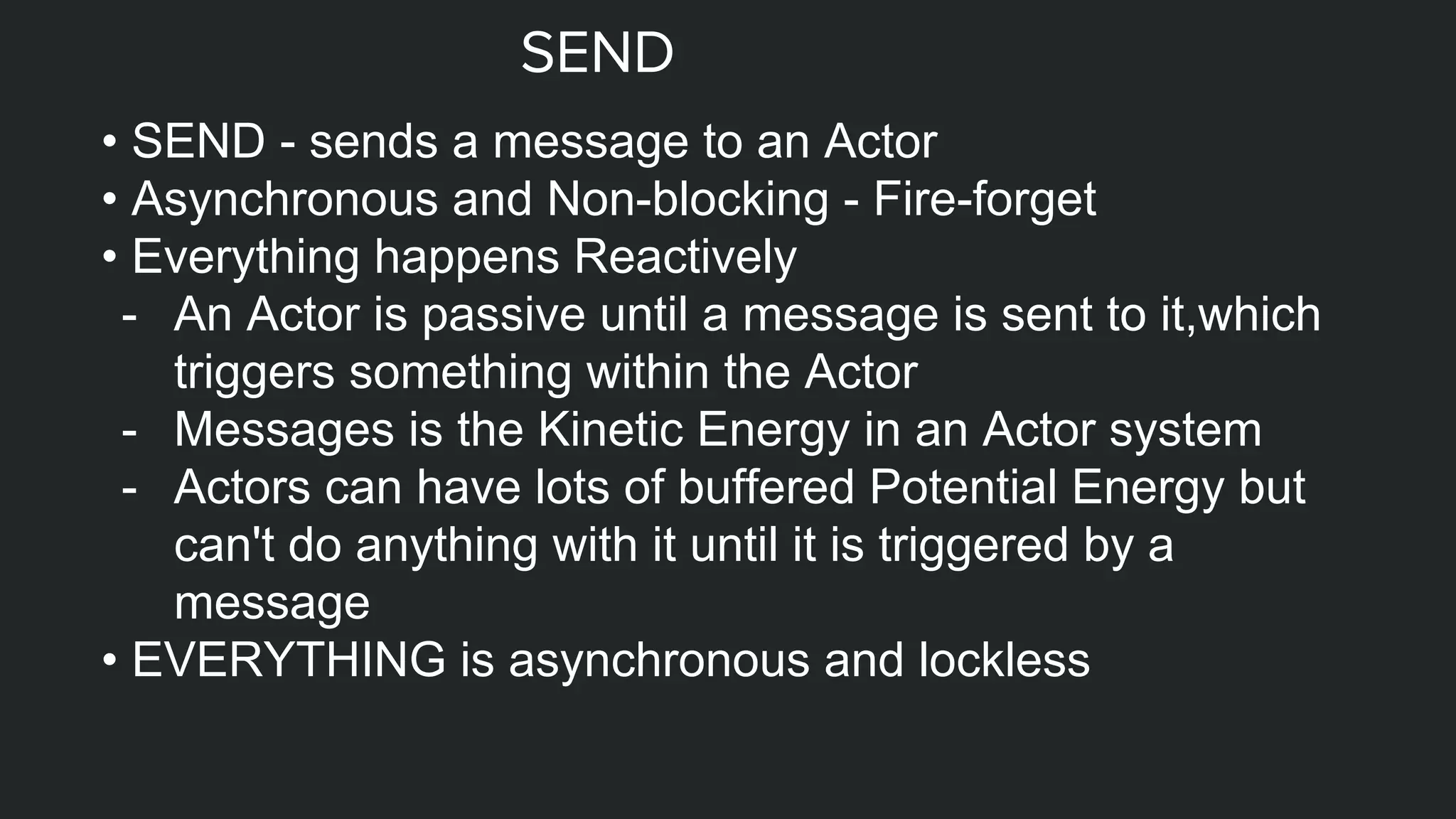 SEND
• SEND - sends a message to an Actor
• Asynchronous and Non-blocking - Fire-forget
• Everything happens Reactively
- An Actor is passive until a message is sent to it,which
triggers something within the Actor
- Messages is the Kinetic Energy in an Actor system
- Actors can have lots of buffered Potential Energy but
can't do anything with it until it is triggered by a
message
• EVERYTHING is asynchronous and lockless
 