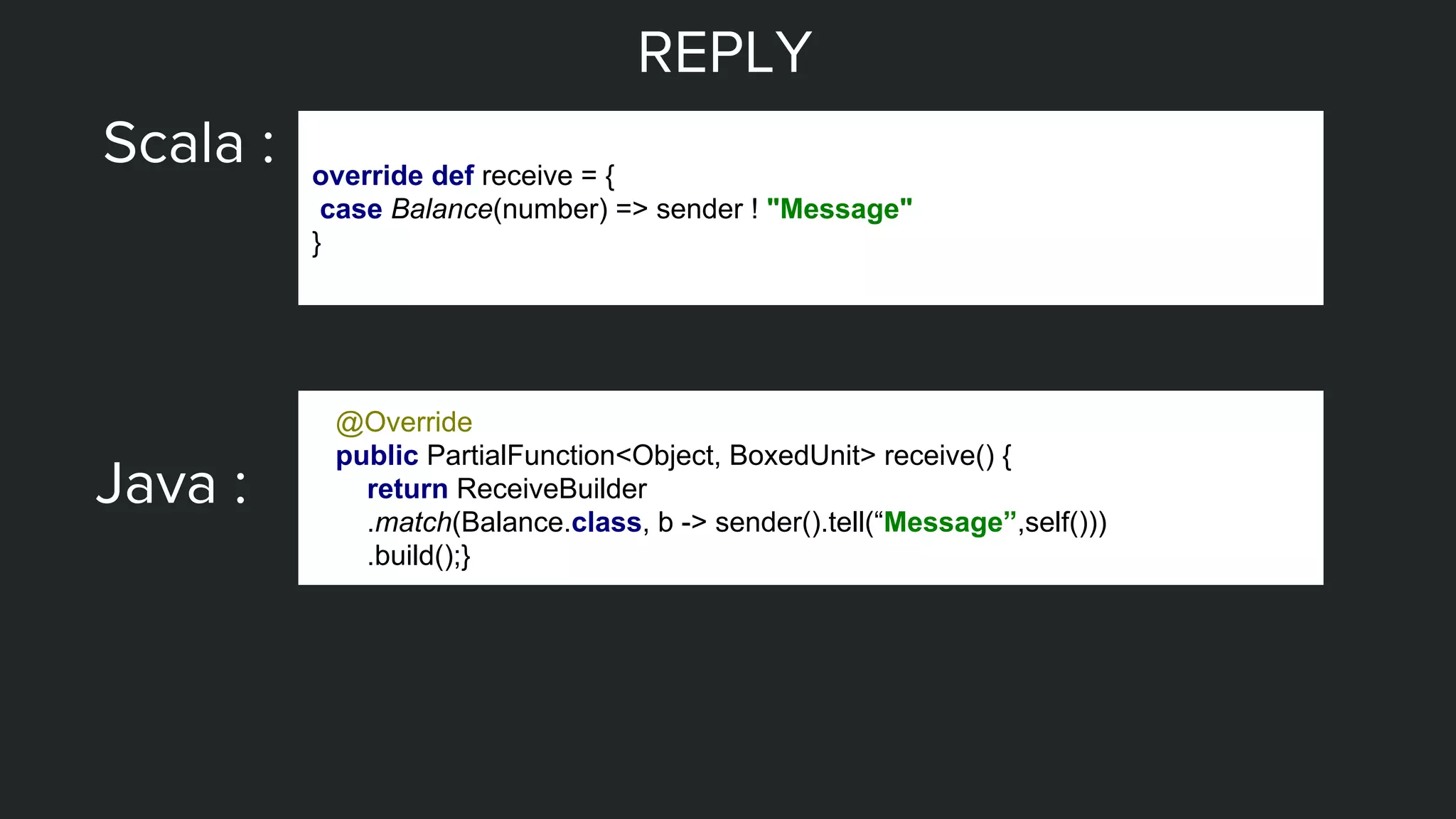 REPLY
Scala : override def receive = {
case Balance(number) => sender ! "Message"
}
Java :
@Override
public PartialFunction<Object, BoxedUnit> receive() {
return ReceiveBuilder
.match(Balance.class, b -> sender().tell(“Message”,self()))
.build();}
 