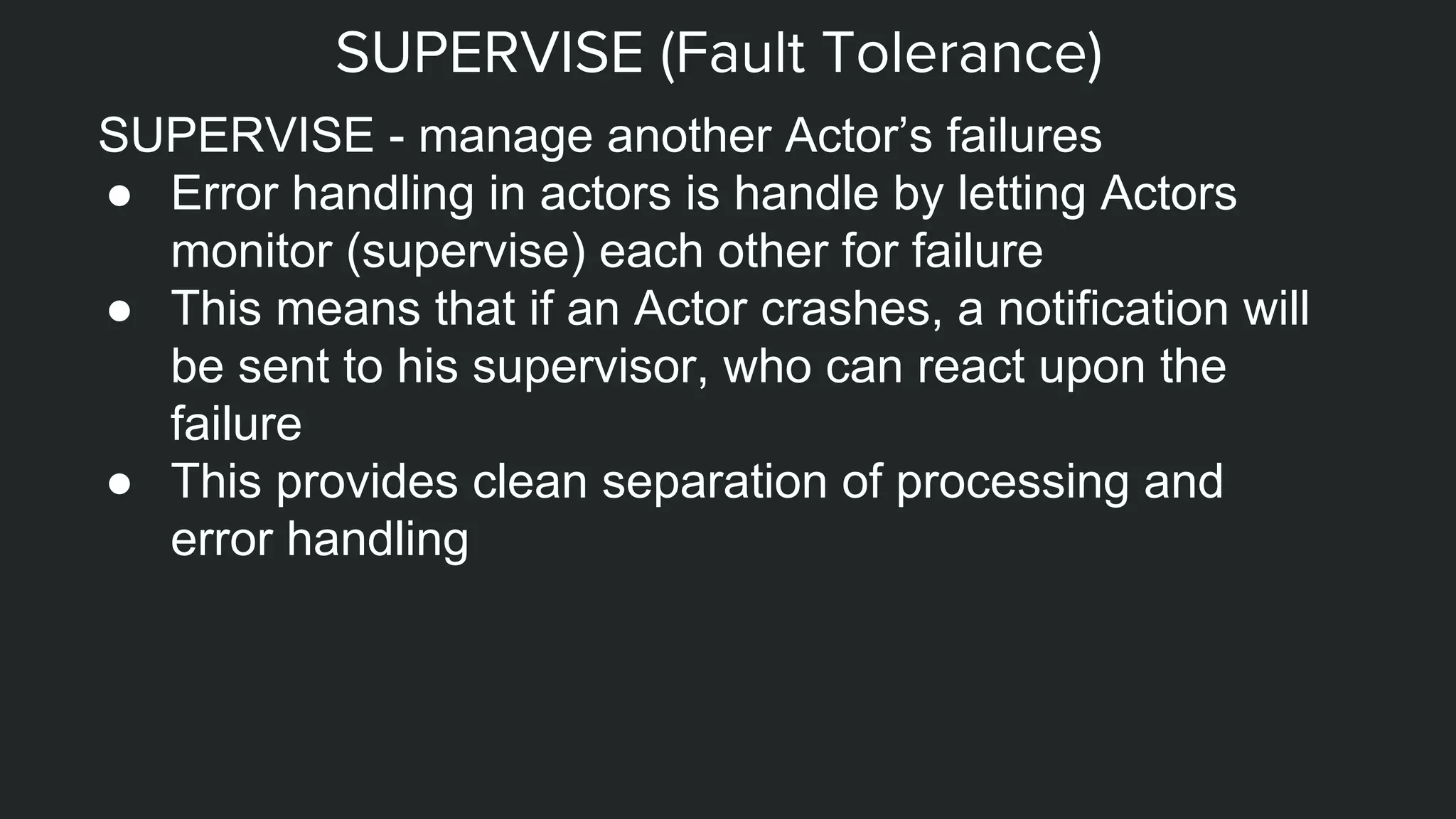 SUPERVISE (Fault Tolerance)
SUPERVISE - manage another Actor’s failures
● Error handling in actors is handle by letting Actors
monitor (supervise) each other for failure
● This means that if an Actor crashes, a notification will
be sent to his supervisor, who can react upon the
failure
● This provides clean separation of processing and
error handling
 