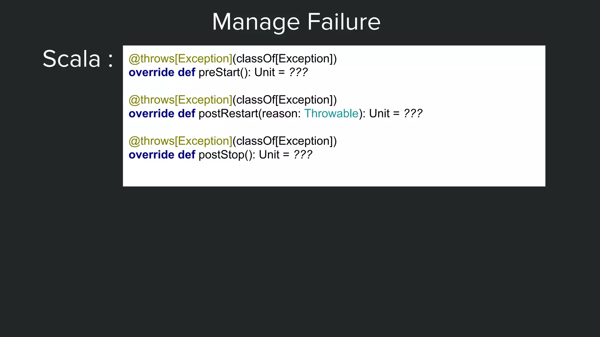 Manage Failure
Scala : @throws[Exception](classOf[Exception])
override def preStart(): Unit = ???
@throws[Exception](classOf[Exception])
override def postRestart(reason: Throwable): Unit = ???
@throws[Exception](classOf[Exception])
override def postStop(): Unit = ???
 