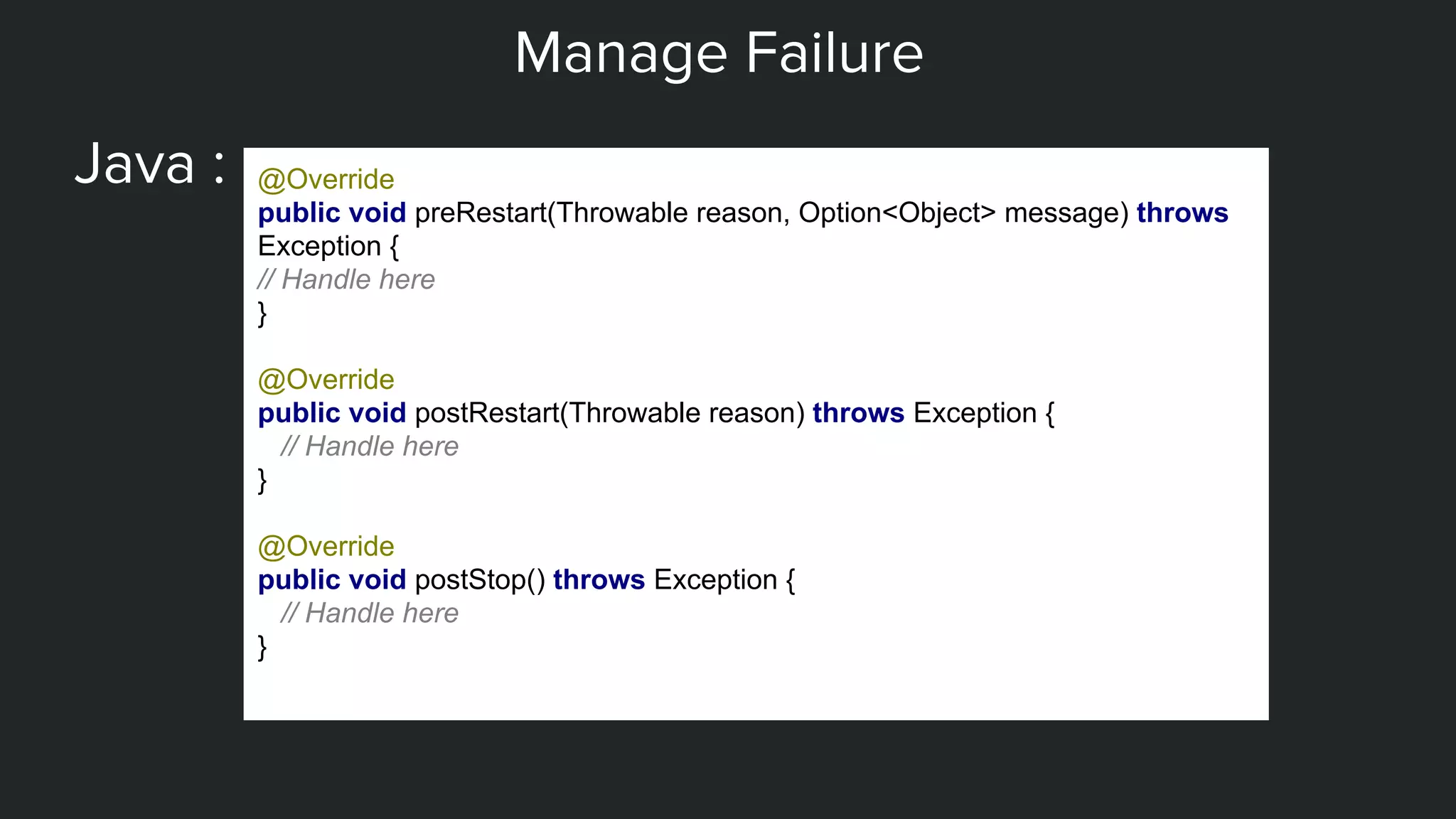 Manage Failure
Java : @Override
public void preRestart(Throwable reason, Option<Object> message) throws
Exception {
// Handle here
}
@Override
public void postRestart(Throwable reason) throws Exception {
// Handle here
}
@Override
public void postStop() throws Exception {
// Handle here
}
 