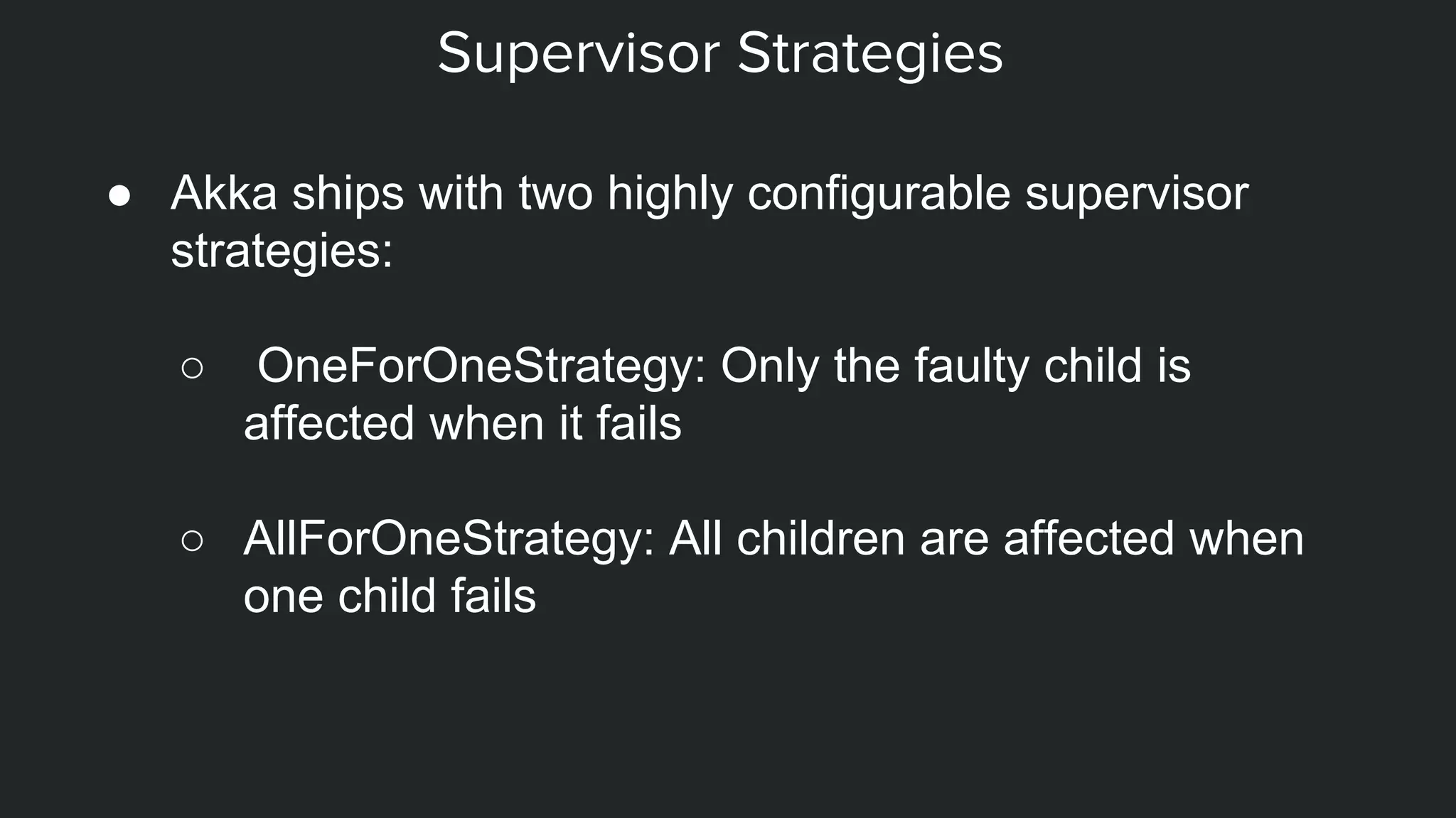 Supervisor Strategies
● Akka ships with two highly configurable supervisor
strategies:
○ OneForOneStrategy: Only the faulty child is
affected when it fails
○ AllForOneStrategy: All children are affected when
one child fails
 
