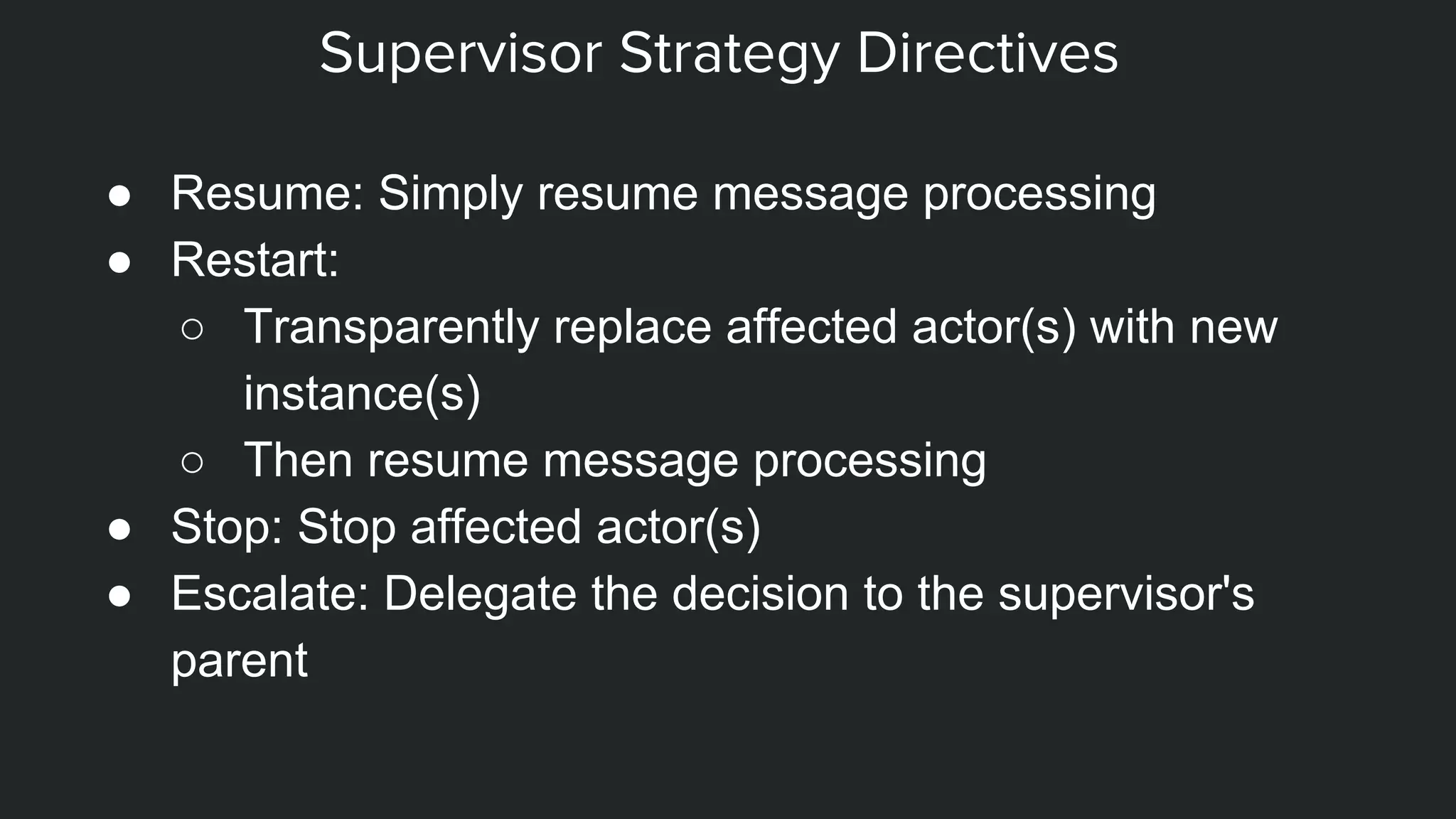Supervisor Strategy Directives
● Resume: Simply resume message processing
● Restart:
○ Transparently replace affected actor(s) with new
instance(s)
○ Then resume message processing
● Stop: Stop affected actor(s)
● Escalate: Delegate the decision to the supervisor's
parent
 