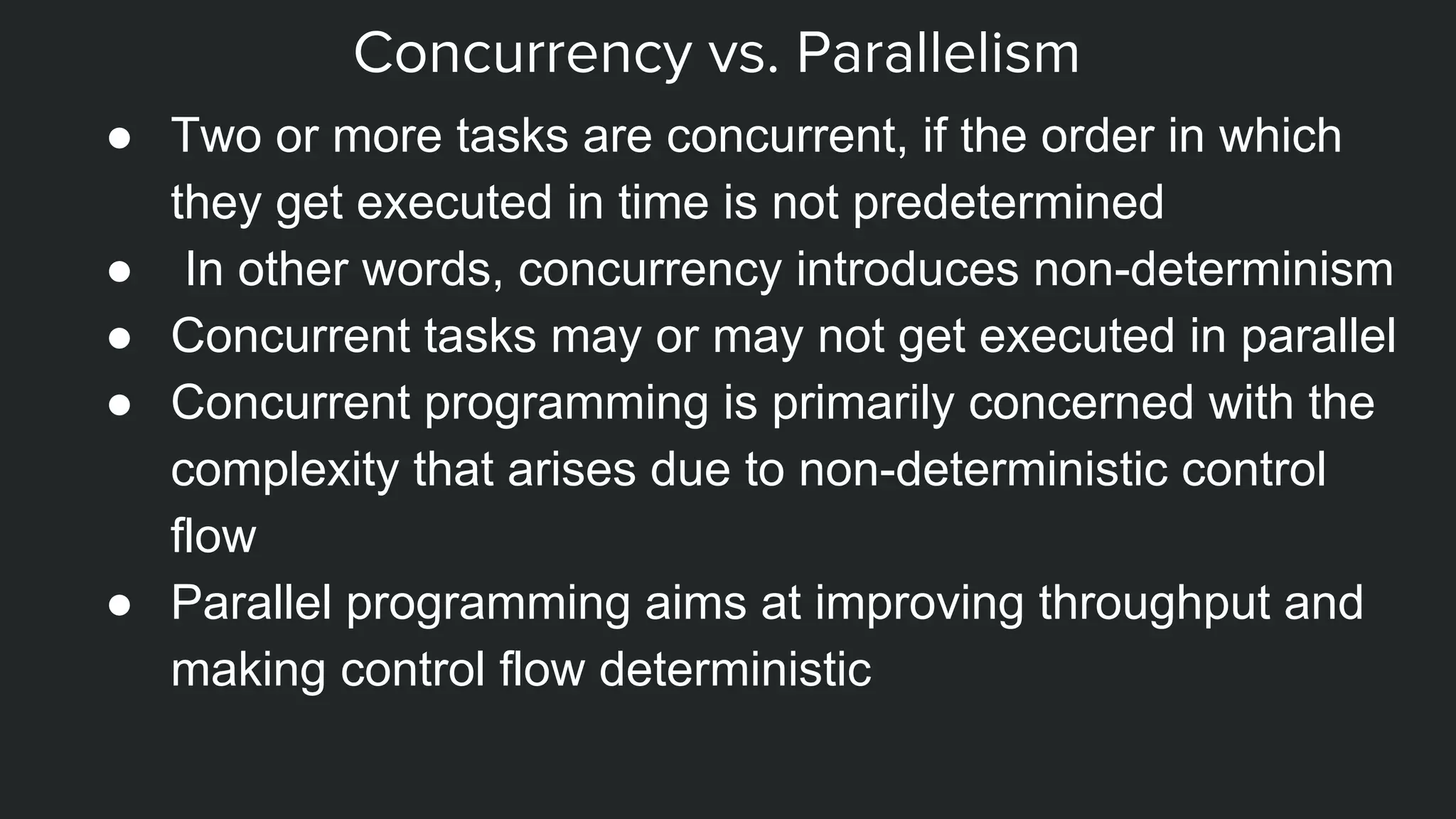 Concurrency vs. Parallelism
● Two or more tasks are concurrent, if the order in which
they get executed in time is not predetermined
● In other words, concurrency introduces non-determinism
● Concurrent tasks may or may not get executed in parallel
● Concurrent programming is primarily concerned with the
complexity that arises due to non-deterministic control
flow
● Parallel programming aims at improving throughput and
making control flow deterministic
 