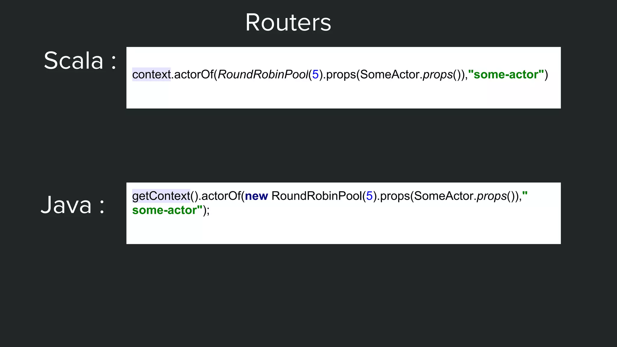 Routers
Scala : context.actorOf(RoundRobinPool(5).props(SomeActor.props()),"some-actor")
Java :
getContext().actorOf(new RoundRobinPool(5).props(SomeActor.props()),"
some-actor");
 