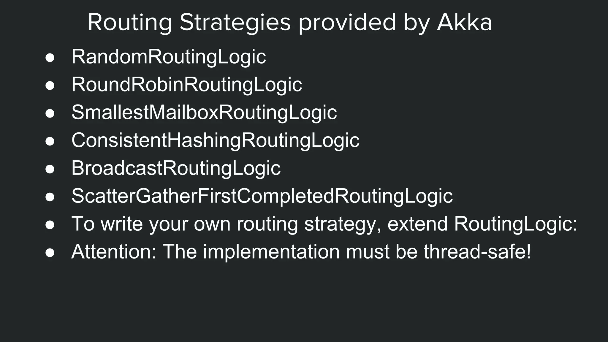 Routing Strategies provided by Akka
● RandomRoutingLogic
● RoundRobinRoutingLogic
● SmallestMailboxRoutingLogic
● ConsistentHashingRoutingLogic
● BroadcastRoutingLogic
● ScatterGatherFirstCompletedRoutingLogic
● To write your own routing strategy, extend RoutingLogic:
● Attention: The implementation must be thread-safe!
 
