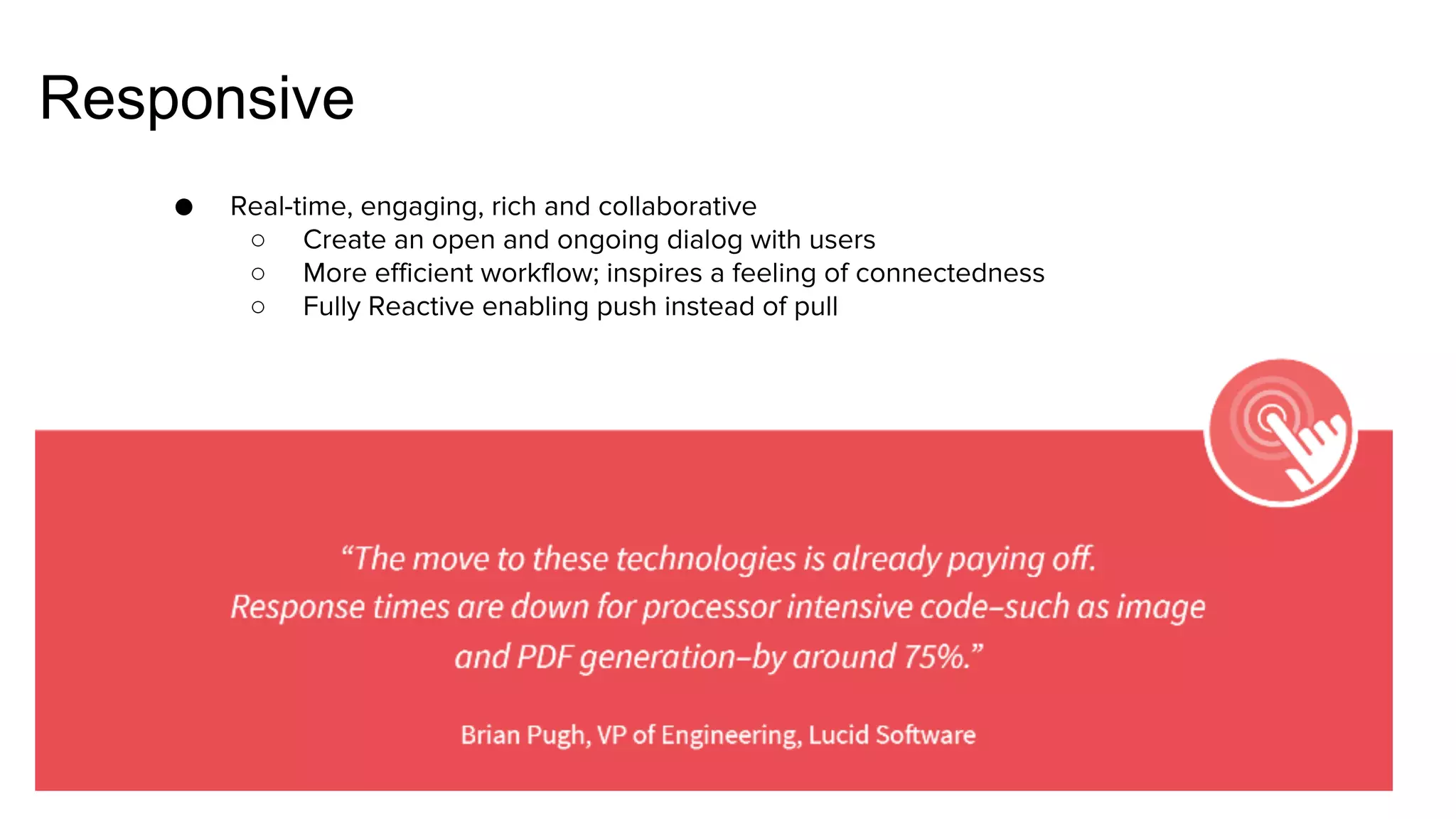 Responsive
● Real-time, engaging, rich and collaborative
○ Create an open and ongoing dialog with users
○ More efficient workflow; inspires a feeling of connectedness
○ Fully Reactive enabling push instead of pull
 