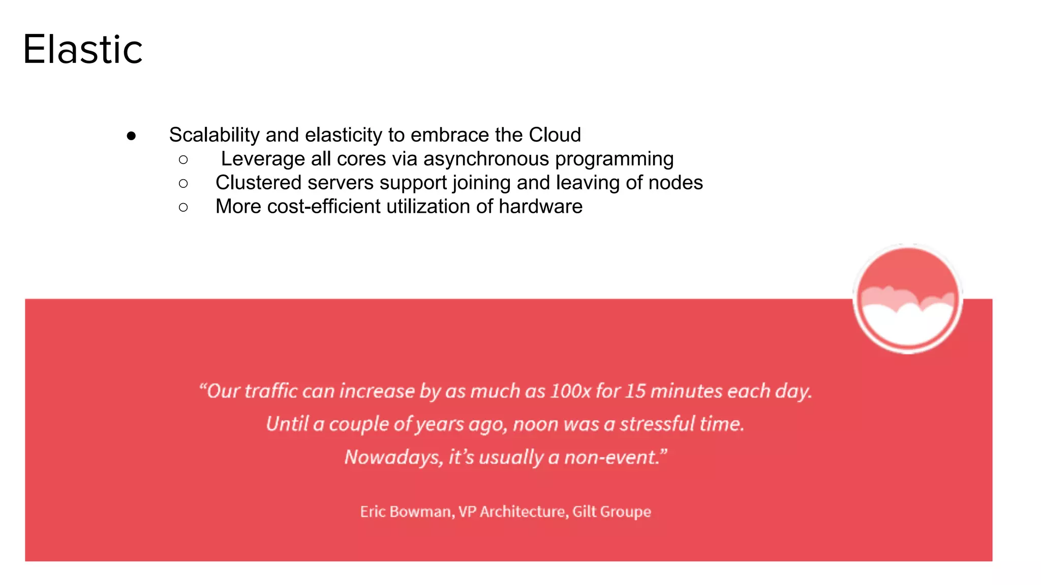 Elastic
● Scalability and elasticity to embrace the Cloud
○ Leverage all cores via asynchronous programming
○ Clustered servers support joining and leaving of nodes
○ More cost-efficient utilization of hardware
 