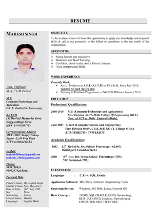 RESUME
MAHESH SINGH
Asst. Professor
at A.I.T.M Palwal
M.E.
ComputerTechnology and
Aplication,
D.C.E. Delhi (D.U University)
B.TECH
Ch.Devi lal Memorial Govt.
Engg.colllege Sirsa
(KUK UNIVERSITY)
Correspondence Address
MCF: 6067, Sanjay Colony
Sector -23,40 Feet Road
NIT Faridabad (HR.)
E-Mail:
mahesh100nucs@gmail.com
mahesh_100nu@yahoo.com
Phone:
9999250926
9999257926(Resi.)
Personal Data
Father’s Name : Mr. Jagdish Singh
Mother’s Name: Mrs. Maya Devi
Date of Birth : 06th
July 1985
Sex : Male
Nationality : Indian
Marital Status: Married
Languages : English, Hindi
OBJECTIVE
To be in place where in I have the opportunity to apply my knowledge and acquired
skills & utilize my potentials to the fullest to contribute to the net worth of the
organization.
STRENGTHS
 Strong learner and innovative.
 Dedicated and Hard Working.
 Confident, Quick leader And a Patient Listener.
 Nice Interpersonal Skills.
WORK EXPERIENCE
Presently Work,
 Assist. Professor in A.E.I (A.I.T.M) at PALWAL Since July 2010,
Teaches M.Tech classes also.
 Training in Database Programmer at SSI DELHI since January 2010.
EDUCATION
Professional Qualification:
2008-2010 M.E (ComputerTechnology and Aplications)
First Division 62.7% Delhi College Of Engineering (DCE)
Govt. of NCT at Delhi University(Delhi)
June 2007 B.Tech (Computer Science and Engineering)
First Division 68.0% C.D.L.M.E GOVT. College SIRSA
KURUKSHETRA UNIVERSITY
Academic Qualifications:
2002 12th
Rawal Sr. Sec. School Percentage:- 62.60%
Balllabgarh Faridabad (HR.)
2000 10th
from B.P. Sr.Sec.School Percentage:-78%
NIT Faridabad (HR.)
IT EXPERTISE
Languages : C, C++, SQL, Oracle
Application Software: MS-Office, Software Programming Tools
Operating System: Windows, MS-DOS, Linux, Network OS
Basic Concept : DBMS, SQL ORACLE, OOPS, Networking,
RED HAT LINUX Essential, Networking &
COMPUTER ARCHITECTURE.
 