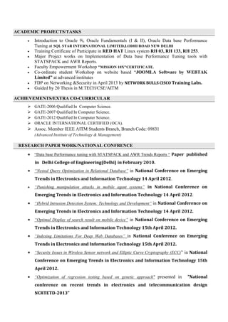 ACADEMIC PROJECTS/TASKS
 Introduction to Oracle 9i, Oracle Fundamentals (I & II), Oracle Data base Performance
Tuning at SQL STAR INTERNATIONAL LIMITED,LODHI ROAD NEW DELHI
 Training Certificate of Participate in RED HAT Linux system RH 03, RH 133, RH 253.
 Major Project works on Implementation of Data base Performance Tuning tools with
STATSPACK and AWR Reports.
 Faculty Empowerment Workshop "MISSION 10X"CERTIFICATE.
 Co-ordinate student Workshop on website based “JOOMLA Software by WEBTAK
Limited” at advanced institutes
 FDP on Networking &Security in April 2013 by NETWORK BULLS CISCO Training Labs.
 Guided by 20 Thesis in M.TECH/CSE/AITM
ACHIEVEMENTS/EXTRA CO-CURRICULAR
 GATE-2006 Qualified In Computer Science.
 GATE-2007 Qualified In Computer Science.
 GATE-2012 Qualified In Computer Science.
 ORACLE INTERNATIONAL CERTIFIED (OCA).
 Assoc. Member IEEE AITM Students Branch, Branch Code: 09831
(Advanced Institute of Technology & Management)
RESEARCH PAPER WORK/NATIONAL CONFRENCE
 “Data base Performance tuning with STATSPACK and AWR Trends Reports “ Paper published
in Delhi College of Engineering(Delhi) in February 2010.
 “Nested Query Optimization in Relational Database” in National Conference on Emerging
Trends in Electronics and Information Technology 14 April 2012.
 “Punishing manipulation attacks in mobile agent systems” in National Conference on
Emerging Trends in Electronics and Information Technology 14 April 2012.
 “Hybrid Intrusion Detection System: Technology and Development” in National Conference on
Emerging Trends in Electronics and Information Technology 14 April 2012.
 “Optimal Display of search result on mobile device” in National Conference on Emerging
Trends in Electronics and Information Technology 15th April 2012.
 “Indexing Limitations For Deep Web Databases” in National Conference on Emerging
Trends in Electronics and Information Technology 15th April 2012.
 “Security Issues in Wireless Sensor network and Elliptic Curve Cryptography (ECC)” in National
Conference on Emerging Trends in Electronics and Information Technology 15th
April 2012.
 “Optimization of regression testing based on genetic approach" presented in "National
conference on recent trends in electronics and telecommunication design
NCRTETD-2013”
 