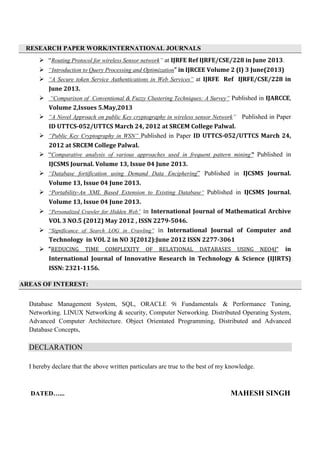 RESEARCH PAPER WORK/INTERNATIONAL JOURNALS
 “Routing Protocol for wireless Sensor network” at IJRFE Ref IJRFE/CSE/228 in June 2013.
 “Introduction to Query Processing and Optimization” in IJRCEE Volume 2 (I) 3 June(2013)
 “A Secure token Service Authentications in Web Services” at IJRFE Ref IJRFE/CSE/228 in
June 2013.
 “Comparison of Conventional & Fuzzy Clustering Techniques: A Survey” Published in IJARCCE,
Volume 2,Issues 5.May,2013
 “A Novel Approach on public Key cryptography in wireless sensor Network” Published in Paper
ID UTTCS-052/UTTCS March 24, 2012 at SRCEM College Palwal.
 “Public Key Cryptography in WSN” Published in Paper ID UTTCS-052/UTTCS March 24,
2012 at SRCEM College Palwal.
 “Comparative analysis of various approaches used in frequent pattern mining” Published in
IJCSMS Journal. Volume 13, Issue 04 June 2013.
 “Database fortification using Demand Data Enciphering” Published in IJCSMS Journal.
Volume 13, Issue 04 June 2013.
 “Portability-An XML Based Extension to Existing Database” Published in IJCSMS Journal.
Volume 13, Issue 04 June 2013.
 “Personalized Crawler for Hidden Web” in International Journal of Mathematical Archive
VOL 3 NO.5 (2012) May 2012 , ISSN 2279-5046.
 “Significance of Search LOG in Crawling” in International Journal of Computer and
Technology in VOL 2 in NO 3(2012):June 2012 ISSN 2277-3061
 “REDUCING TIME COMPLEXITY OF RELATIONAL DATABASES USING NEO4J” in
International Journal of Innovative Research in Technology & Science (IJIRTS)
ISSN: 2321-1156.
AREAS OF INTEREST:
Database Management System, SQL, ORACLE 9i Fundamentals & Performance Tuning,
Networking. LINUX Networking & security, Computer Networking. Distributed Operating System,
Advanced Computer Architecture. Object Orientated Programming, Distributed and Advanced
Database Concepts,
DECLARATION
I hereby declare that the above written particulars are true to the best of my knowledge.
DATED…... MAHESH SINGH
 