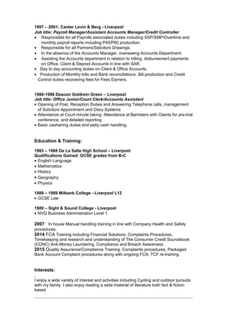 1997 – 2001: Canter Levin & Berg - Liverpool
Job title: Payroll Manager/Assistant Accounts Manager/Credit Controller
• Responsible for all Payrolls associated duties including SSP/SMP/Overtime and
monthly payroll reports including P45/P60 production.
• Responsible for all Partners/Solicitors Drawings.
• In the absence of the Accounts Manager, overseeing Accounts Department.
• Assisting the Accounts department in relation to billing, disbursement payments
on Office, Client & Deposit Accounts in line with SAR.
• Day to day accounting duties on Client & Office Accounts.
• Production of Monthly bills and Bank reconciliations. Bill production and Credit
Control duties recovering fees for Fees Earners.
1989-1996 Deacon Goldrein Green – Liverpool
Job title: Office Junior/Court Clerk/Accounts Assistant
• Opening of Post, Reception Duties and Answering Telephone calls, management
of Solicitors Appointment and Diary Systems
• Attendance at Court minute taking, Attendance at Barristers with Clients for pre-trial
conference, and detailed reporting.
• Basic cashiering duties and petty cash handling.
Education & Training:
1983 – 1988 De La Salle High School – Liverpool
Qualifications Gained: GCSE grades from B-C
• English Language
• Mathematics
• History
• Geography
• Physics
1988 – 1989 Milbank College - Liverpool L12
• GCSE Law
1989 – Sight & Sound College - Liverpool
• NVQ Business Administration Level 1
2007 In house Manual handling training in line with Company Health and Safety
procedures.
2014 FCA Training including Financial Solutions, Complaints Procedures,
Timekeeping and research and understanding of The Consumer Credit Sourcebook
(CONC) Anti-Money Laundering, Compliance and Breach Awareness.
2015 Quality Assurance/Compliance Training, Complaints procedures, Packaged
Bank Account Complaint procedures along with ongoing FCA, TCF re-training.
Interests:
I enjoy a wide variety of interest and activities including Cycling and outdoor pursuits
with my family. I also enjoy reading a wide material of literature both fact & fiction
based
 