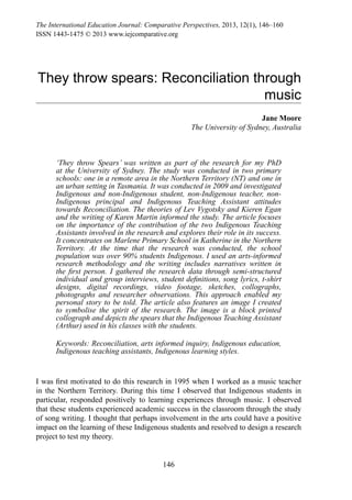 146
The International Education Journal: Comparative Perspectives, 2013, 12(1), 146–160
ISSN 1443-1475 © 2013 www.iejcomparative.org
They throw spears: Reconciliation through
music
Jane Moore
The University of Sydney, Australia
‘They throw Spears’ was written as part of the research for my PhD
at the University of Sydney. The study was conducted in two primary
schools: one in a remote area in the Northern Territory (NT) and one in
an urban setting in Tasmania. It was conducted in 2009 and investigated
Indigenous and non-Indigenous student, non-Indigenous teacher, non-
Indigenous principal and Indigenous Teaching Assistant attitudes
towards Reconciliation. The theories of Lev Vygotsky and Kieren Egan
and the writing of Karen Martin informed the study. The article focuses
on the importance of the contribution of the two Indigenous Teaching
Assistants involved in the research and explores their role in its success.
It concentrates on Marlene Primary School in Katherine in the Northern
Territory. At the time that the research was conducted, the school
population was over 90% students Indigenous. I used an arts-informed
research methodology and the writing includes narratives written in
the first person. I gathered the research data through semi-structured
individual and group interviews, student definitions, song lyrics, t-shirt
designs, digital recordings, video footage, sketches, collographs,
photographs and researcher observations. This approach enabled my
personal story to be told. The article also features an image I created
to symbolise the spirit of the research. The image is a block printed
collograph and depicts the spears that the Indigenous Teaching Assistant
(Arthur) used in his classes with the students.
Keywords: Reconciliation, arts informed inquiry, Indigenous education,
Indigenous teaching assistants, Indigenous learning styles.
I was first motivated to do this research in 1995 when I worked as a music teacher
in the Northern Territory. During this time I  observed that Indigenous students in
particular, responded positively to learning experiences through music. I observed
that these students experienced academic success in the classroom through the study
of song writing. I thought that perhaps involvement in the arts could have a positive
impact on the learning of these Indigenous students and resolved to design a research
project to test my theory.
 