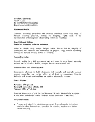 Prem C Samuel,
ACMA #32306
M: 9427467313/9035686409
E: premcsamuel@gmail.com
Professional Profile
Corporate accounting professional with extensive experience across wide range of
financial accounting prospects, auditing and budgeting. Highly adept at the
implementation and management of accounting system and procedures.
Core Skills and Abilities
Corporate accounting skills and knowledge
Ability to compile, verify, analyse, interpret critical financial data for budgeting of
construction and operation and maintainance of projects. Singly handled accounting,
auditing and financial statutory matters of a company.
System Knowledge
Presently working in a SAP environment and well versed in oracle based accounting
software and in MS office. Skillfully navigate Internet as the research tool.
Communication and leadership skills
Communicate effectively to build relationships both internally and externally, develop
strategic partnerships and provide advice at all levels of management. Proactive
leadership style to meet strict deadlines and maintain a team under pressure.
Career History:
November 2008-present,
Powergrid Corporation of India Ltd,
Accounts Officer, Vadodara
Powergrid Corporation of India Ltd, is a Navaratna PSU under Govt of India is engaged
in bulk power transmission (Annual Turnover is more than rupees 21000 crores)
Responsibilities:
 Prepare and submit the subsidiary company’s financial results, budget and
quarterly rolling forecasts and complete the reporting requirements to the
parent company.
 