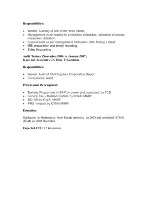Responsibilities:
 Internal Auditing of one of the three plants.
 Management Audit related to production schedules, utilization of assets,
manpower utilization.
 Special audit as per management instruction after finding a fraud.
 MIS preparation and timely reporting.
 Sales Accounting
Audit Trainee (November-2006 to January-2007)
Isaac and Associates CA Firm, Trivandrum
Responsibilities:
 Internal Audit of Civil Supplies Corporation Depot.
 Concurrence Audit.
Professional Development:
 Training Programme in SAP by power grid conducted by TCS
 Service Tax – Related matters by ICWAI MARF
 IND AS by ICWAI MARF
 IFRS –impact by ICWAI MARF
Education:
Graduation in Mathematics from Kerala university on 2003 and completed ICWAI
(ICAI) on 2008 December.
Expected CTC: 12 lacs/annum
 