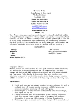 Osumanu Basiru.
Ocean Terrace, Al-Reem Island,
P.O. Box 665,Gasco,
Abu Dhabi, UAE.
Cellular 00971509125702
Cellular 00971529120816
Cellular 00233244014293
gimah2013@icloud.com
gimah2002@gmail.com
Senior Operator (DCS)
SUMMARY
I have 7years working experience in commissioning and operation of residual fluid catalytic
cracking (RFCC) plant in a petroleum refinery in Ghana and currently working with ADNOC
subsidiary Abu Dhabi Gas Industry (GASCO) in UAE as a panel operator (DCS). I was part
of the key leading team members in pre-commissioning and commissioning of habshan5
plant from 2012 to 2013.My career objective is to become a successful charted engineer and
to be part of organisation who believes success as a need and work hard to achieve it.
EXPERIENCE
Company:
Subsidiary:
Period:
ADNOC(Group).
Gasco, Habshan5-Abu Dhabi.
April 2012 - present.
Position:
Senior Operator (DCS).
Job purpose & Scope:
Operates, monitors and controls facilities like Gas/Liquid dehydration and De-mercury unit,
NGL recovery unit, Condensate Stabilization unit, Gas compression unit, Sour water
treatment unit, Fuel gas unit, Rich and lean acid gas removal unit, NGL storage and export
unit, Flare system, Pipeline launcher in the respective Plant areas, providing work
instructions, as necessary to operators, take corrective actions during emergency situations
and Plant abnormalities in accordance with standard operating procedure and standing order.
Specific duties:
 Provide work instruction and guidance to assigned operators and ensure their work is
conducted inline with standard operating procedures, established program and
supervisory instructions complying with health safety policy.
 Operate the plant to meet the expectation of the customer in the areas of sales gas,
liquid sulphur and lean gas.
 Controls and monitors plant process instruments such as Pressures, temperatures,
levels, flows etc., and ensures periodic logging of parameters, look out for any
abnormalities for smooth and efficient running of Plant and the equipment’s.
 Perform regular plant maintenance and operations changes with the consent of senior
 
