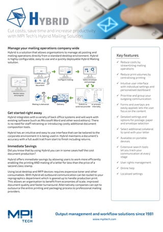 Output management and workflow solutions since 1981
www.mpitech.com
Cut costs, save time and increase productivity
with MPI Tech’s Hybrid Mailing Solution
Manage your mailing operations company wide
Hybrid is a solution that allows organisations to manage all posting and
mailing operations directly from a standard desktop environment. Hybrid
is highly configurable, easy to use and a quickly deployable Hybrid Mailing
solution.
Get started right away
Hybrid integrates with a variety of back office systems and will work with
existing software (such as Microsoft Word and other word editors). There
is no need for staff retraining or introducing costly additional document
composition tools.
Hybrid has an intuitive and easy to use interface that can be tailored to the
corporate environment it is being used in. Hybrid maintains a document’s
accuracy with a full audit trail from start to finish including returns.
Immediate Savings
Did you know that by using Hybrid you can in some cases half the cost
document production?
Hybrid offers immediate savings by allowing users to work more efficiently
enabling the printing AND mailing of a letter for less than the price of a
second class stamp.
Using local desktop and MFP devices requires expensive toner and other
consumables. With Hybrid all outbound communication can be routed to your
reprographics department which is geared up to handle production print.
This allows an organisation to benefit from economies of scale, improved
document quality and faster turnaround. Alternatively companies can opt to
outsource the entire printing and packaging process to professional mailing
providers.
Key features
99 Reduce costs by
streamlining mailing
operations
99 Reduce print volumes by
centralising printing
99 Intuitive user interface
with individual settings and
personalised dashboard
99 Prioritise and group your
outgoing communication
99 Forms and overlays are
easily applied; lets the user
focus on the content
99 Detailed settings and
options for postage, paper
and envelope selection
99 Select additional collateral
to send with your letter
99 Available on portable
devices
99 Extensive search tools
let you track your
communication at every
stage
99 User rights management
99 Online help
99 Localised settings
PDF
or process
internally
Monitor status
and progress
Mailing is delivered Delivery Submit to
external provider
Select envelope
and postage
Configure mailing
Create your
document
 