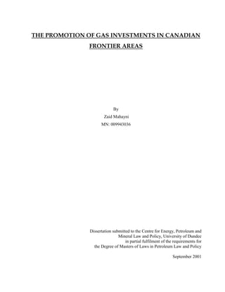 THE PROMOTION OF GAS INVESTMENTS IN CANADIAN
FRONTIER AREAS
By
Zaid Mahayni
MN: 009943036
Dissertation submitted to the Centre for Energy, Petroleum and
Mineral Law and Policy, University of Dundee
in partial fulfilment of the requirements for
the Degree of Masters of Laws in Petroleum Law and Policy
September 2001
 