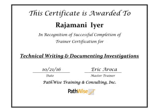 This Certificate is Awarded To
Rajamani  Iyer 
In Recognition of Successful Completion of
Trainer Certification for
Technical Writing & Documenting Investigations 
 
10/21/16                                                                  Eric Aroca 
   
PathWise Training & Consulting, Inc.
Date Master Trainer
 
