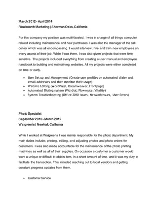March 2012 - April 2014
Realsearch Marketing | Sherman Oaks, California
For this company my position was multi-faceted. I was in charge of all things computer
related including maintenance and new purchases. I was also the manager of the call
center which was all encompassing. I would interview, hire and train new employees on
every aspect of their job. While I was there, I was also given projects that were time
sensitive. The projects included everything from creating a user manual and employee
handbook to building and maintaining websites. All my projects were either completed
on time or early.
 User Set up and Management (Create user profiles on automated dialer and
email addresses and then monitor their usage)
 Website Editing (WordPress, Dreamweaver, Frontpage)
 Automated Dialing system (Vicidial, Flowroute, Vitelity)
 System Troubleshooting (Office 2010 issues, Network Issues, User Errors)
Photo Specialist
September 2010- March 2012
Walgreen's | Newhall, California
While I worked at Walgreens I was mainly responsible for the photo department. My
main duties include; printing, editing, and adjusting photos and photo orders for
customers. I was also made accountable for the maintenance of the photo printing
machines as well as all of their supplies. On occasion a customer a customer would
want a unique or difficult to obtain item, in a short amount of time, and it was my duty to
facilitate the transaction. This included reaching out to local vendors and getting
constant progress updates from them.
 Customer Service
 