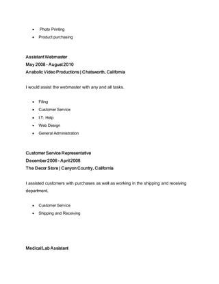  Photo Printing
 Product purchasing
Assistant Webmaster
May 2008 - August 2010
Anabolic Video Productions | Chatsworth, California
I would assist the webmaster with any and all tasks.
 Filing
 Customer Service
 I.T. Help
 Web Design
 General Administration
Customer Service Representative
December 2006 - April 2008
The Decor Store | Canyon Country, California
I assisted customers with purchases as well as working in the shipping and receiving
department.
 Customer Service
 Shipping and Receiving
Medical Lab Assistant
 