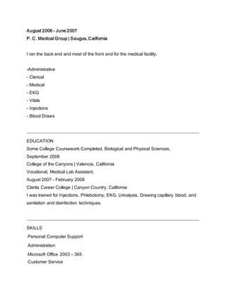 August 2006 - June 2007
P. C. Medical Group | Saugus, California
I ran the back end and most of the front end for the medical facility.
-Administrative
- Clerical
- Medical
- EKG
- Vitals
- Injections
- Blood Draws
EDUCATION
Some College Coursework Completed, Biological and Physical Sciences,
September 2008
College of the Canyons | Valencia, California
Vocational, Medical Lab Assistant,
August 2007 - February 2008
Clarita Career College | Canyon Country, California
I was trained for Injections, Phlebotomy, EKG, Urinalysis, Drawing capillary blood, and
sanitation and disinfection techniques.
SKILLS
Personal Computer Support
Administration
Microsoft Office 2003 – 365
Customer Service
 