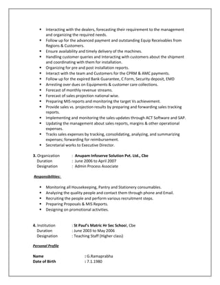  Interacting with the dealers, forecasting their requirement to the management
and organizing the required needs.
 Follow up for the advanced payment and outstanding Equip Receivables from
Regions & Customers.
 Ensure availability and timely delivery of the machines.
 Handling customer queries and Interacting with customers about the shipment
and coordinating with them for installation.
 Organizing for pre and post installation reports.
 Interact with the team and Customers for the CPRM & AMC payments.
 Follow up for the expired Bank Guarantee, C Form, Security deposit, EMD
 Arresting over dues on Equipments & customer care collections.
 Forecast of monthly revenue streams.
 Forecast of sales projection national wise.
 Preparing MIS reports and monitoring the target Vs achievement.
 Provide sales vs. projection results by preparing and forwarding sales tracking
reports.
 Implementing and monitoring the sales updates through ACT Software and SAP.
 Updating the management about sales reports, margins & other operational
expenses.
 Tracks sales expenses by tracking, consolidating, analyzing, and summarizing
expenses; forwarding for reimbursement.
 Secretarial works to Executive Director.
3. Organization : Anupam Infoserve Solution Pvt. Ltd., Cbe
Duration : June 2006 to April 2007
Designation : Admin Process Associate
Responsibilities:
 Monitoring all Housekeeping, Pantry and Stationery consumables.
 Analyzing the quality people and contact them through phone and Email.
 Recruiting the people and perform various recruitment steps.
 Preparing Proposals & MIS Reports.
 Designing on promotional activities.
4. Institution : St Paul’s Matric Hr Sec School, Cbe
Duration : June 2003 to May 2006
Designation : Teaching Staff (Higher class)
Personal Profile
Name : G.Ramaprabha
Date of Birth : 7.1.1980
 