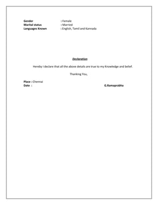 Gender : Female
Marital status : Married
Languages Known : English, Tamil and Kannada
Declaration
Hereby I declare that all the above details are true to my Knowledge and belief.
Thanking You,
Place : Chennai
Date : G.Ramaprabha
 