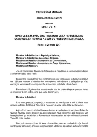 VISITE D’ETAT EN ITALIE
(Rome, 20-22 mars 2017)
*********
DINER D’ETAT
*********
TOAST DE S.E.M. PAUL BIYA, PRESIDENT DE LA REPUBLIQUE DU
CAMEROUN, EN REPONSE A CELUI DU PRESIDENT MATTARELLA.
Rome, le 20 mars 2017
Monsieur le Président de la République Italienne,
Monsieur le Président du Conseil des Ministres,
Mesdames et Messieurs les membres du Gouvernement,
Mesdames et Messieurs les membres du Corps diplomatique,
Mesdames et Messieurs,
J’ai été très sensible, Monsieur le Président de la République, à votre aimable invitation
à visiter votre beau pays, l’Italie.
Laissez-moi vous exprimer mes remerciements pour votre accueil si chaleureux et pour
ces délicates marques d'attention dont mon épouse, moi-même et la délégation qui m'ac
compagne sommes entourés depuis notre arrivée dans cette belle ville de Rome.
Permettez-moi également de vous remercier pour les propos élogieux que vous venez
de prononcer à mon endroit, ainsi qu’à celui de mon pays.
Monsieur le Président
Il y a un an, presque jour pour jour, nous avons eu, mon épouse et moi, la joie de vous
recevoir au Palais de l’Unité à Yaoundé, à l’occasion de votre visite d’Etat au Cameroun.
Aujourd’hui, vous nous faites l’honneur de nous accueillir dans ce somptueux Palais du
Quirinal, haut lieu chargé d’histoire où, je dois l’avouer, nous ne sommes pas dépaysés. Car
les sept collines qui encadraient la Rome antique nous rappellent les sept collines qui dominent
Yaoundé, notre capitale.
Ceux qui, comme moi, ont fait leurs « humanités », comme on disait alors (et ils sont
nombreux au Cameroun), ont, dans leur imagination, vibré avec les orateurs au Forum, tremblé
 