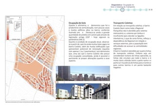 OcupaçãodoSolo
Quanto à altimetria, o demonstra que há o
predomínio da verticalização, com poucas casas
e muitos edifícios altos no bairro, conforme
ilustrado em e . Destaca-se ainda a grande
quantidade de prédios em construção através da
legislação antiga (ZAP – hoje vigoram os
parâmetrosZAR-2).
Quanto à condição de ocupação atual, observa-
se a partir do que há ainda muitos lotes vagos no
bairro Castelo, além de muitas edificações que
apresentam potencial de renovação (aquelas
com apenas 1 ou 2 pavimentos). Isso demonstra
que, uma vez que o bairro Castelo não possui
uma ocupação consolidada, ainda é possível e
pertinente se propor alterações quanto a esse
aspecto.
Transporte Coletivo
Em relação ao transporte coletivo, o bairro
Castelo (bem como toda a Regional
Pampulha) não é atendido pelo sistema
metroviário e o sistema por ônibus é
insuficiente para atender as ligações
interbairros, o que de certa forma, reforça a
dependência da Regional em relação a
serviços externos, pois a população tem
dificuldades de acessar as centralidades
regionais.
O bairro Castelo é atendido por quatro linhas
de transporte coletivo. Embora seja um
considerável número de linhas operando, as
linhas não circulam por todo o bairro e é
muita clara a divisão entre a parte norte e a
partesul.AausênciadelinhasparaoCentroe
para outros bairros é um ponto bastante
negativo.
Diagnóstico: Ocupação do
Solo e Sistema de Transporte
4 / 8
Altimetria (estimativa do número de pavimentos das edificações)
 