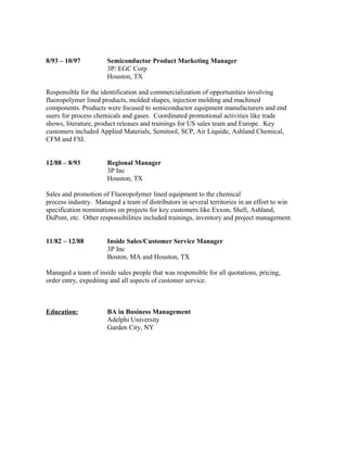 8/93 – 10/97 Semiconductor Product Marketing Manager
3P/ EGC Corp
Houston, TX
Responsible for the identification and commercialization of opportunities involving
fluoropolymer lined products, molded shapes, injection molding and machined
components. Products were focused to semiconductor equipment manufacturers and end
users for process chemicals and gases. Coordinated promotional activities like trade
shows, literature, product releases and trainings for US sales team and Europe. Key
customers included Applied Materials, Semitool, SCP, Air Liquide, Ashland Chemical,
CFM and FSI.
12/88 – 8/93 Regional Manager
3P Inc
Houston, TX
Sales and promotion of Fluoropolymer lined equipment to the chemical
process industry. Managed a team of distributors in several territories in an effort to win
specification nominations on projects for key customers like Exxon, Shell, Ashland,
DuPont, etc. Other responsibilities included trainings, inventory and project management.
11/82 – 12/88 Inside Sales/Customer Service Manager
3P Inc
Boston, MA and Houston, TX
Managed a team of inside sales people that was responsible for all quotations, pricing,
order entry, expediting and all aspects of customer service.
Education: BA in Business Management
Adelphi University
Garden City, NY
 