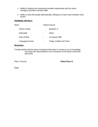  Skilled in building and maintaining excellent relationships with the senior
managers and team members alike.
 Ability to deal with people diplomatically, willingness to learn team facilitator hard
worker.
PERSONAL DETAILS:-
Name : Padma Priya.B
Father’s Name : Boobathi. A
Nationality : Indian
Date Of Birth : 12-August-1988
Languages Known : Telugu, English and Tamil
Declaration:
I hereby declare that the above-mentioned information is correct up to my knowledge
and I bear the responsibility for the correctness of the above-mentioned
particulars.
Place: Chennai Padma Priya. B
Date:
 