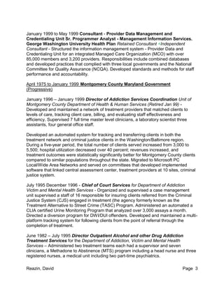 Reazin, David Page 3
January 1999 to May 1999 Consultant - Provider Data Management and
Credentialing Unit Sr. Programmer Analyst - Management Information Services.
George Washington University Health Plan Retained Consultant <Independent
Consultant - Structured the information management system - Provider Data and
Credentialing Unit for an integrated Managed Care Organization (MCO) with over
85,000 members and 3,200 providers. Responsibilities include combined databases
and developed practices that complied with three local governments and the National
Committee for Quality Assurance (NCQA). Developed standards and methods for staff
performance and accountability.
April 1975 to January 1999 Montgomery County Maryland Government
(Progressive)
January 1996 – January 1999 Director of Addiction Services Coordination Unit of
Montgomery County Department of Health & Human Services (Retired Jan 99) -
Developed and maintained a network of treatment providers that matched clients to
levels of care, tracking client care, billing, and evaluating staff effectiveness and
efficiency. Supervised 7 full time master level clinicians, a laboratory scientist three
assistants, four general office staff.
Developed an automated system for tracking and transferring clients in both the
treatment network and criminal justice clients in the Washington/Baltimore region.
During a five-year period, the total number of clients served increased from 3,000 to
5,500; hospital utilization decreased over 40 percent; revenues increased, and
treatment outcomes were statistically significantly better for Montgomery County clients
compared to similar populations throughout the state. Migrated to Microsoft PC
Local/Wide Area Networks and served on committees that developed implemented
software that linked central assessment center, treatment providers at 10 sites, criminal
justice system.
July 1995 December 1996 - Chief of Court Services for Department of Addiction
Victim and Mental Health Services - Organized and supervised a case management
unit supervised a staff of 16 responsible for insuring clients referred from the Criminal
Justice System (CJS) engaged in treatment (the agency formerly known as the
Treatment Alternative to Street Crime (TASC) Program. Administered an automated a
CLIA certified Urine Monitoring Program that analyzed over 3,000 assays a month.
Directed a diversion program for DWI/DUI offenders. Developed and maintained a multi-
platform tracking system for following clients from the point of referral through the
completion of treatment.
June 1982 – July 1995 Director Outpatient Alcohol and other Drug Addiction
Treatment Services for the Department of Addiction, Victim and Mental Health
Services – Administered two treatment teams each had a supervisor and seven
clinicians, a Methadone to Abstinence (MTS) program including a head nurse and three
registered nurses, a medical unit including two part-time psychiatrics.
 