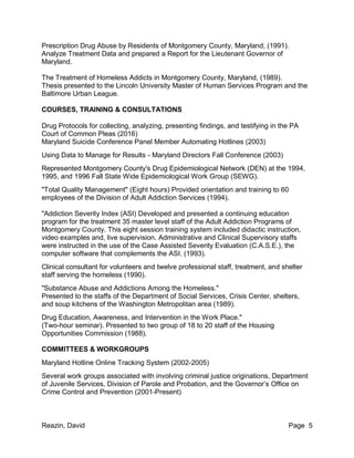 Reazin, David Page 5
Prescription Drug Abuse by Residents of Montgomery County, Maryland, (1991).
Analyze Treatment Data and prepared a Report for the Lieutenant Governor of
Maryland.
The Treatment of Homeless Addicts in Montgomery County, Maryland, (1989).
Thesis presented to the Lincoln University Master of Human Services Program and the
Baltimore Urban League.
COURSES, TRAINING & CONSULTATIONS
Drug Protocols for collecting, analyzing, presenting findings, and testifying in the PA
Court of Common Pleas (2016)
Maryland Suicide Conference Panel Member Automating Hotlines (2003)
Using Data to Manage for Results - Maryland Directors Fall Conference (2003)
Represented Montgomery County's Drug Epidemiological Network (DEN) at the 1994,
1995, and 1996 Fall State Wide Epidemiological Work Group (SEWG).
"Total Quality Management" (Eight hours) Provided orientation and training to 60
employees of the Division of Adult Addiction Services (1994).
"Addiction Severity Index (ASI) Developed and presented a continuing education
program for the treatment 35 master level staff of the Adult Addiction Programs of
Montgomery County. This eight session training system included didactic instruction,
video examples and, live supervision. Administrative and Clinical Supervisory staffs
were instructed in the use of the Case Assisted Severity Evaluation (C.A.S.E.), the
computer software that complements the ASI. (1993).
Clinical consultant for volunteers and twelve professional staff, treatment, and shelter
staff serving the homeless (1990).
"Substance Abuse and Addictions Among the Homeless."
Presented to the staffs of the Department of Social Services, Crisis Center, shelters,
and soup kitchens of the Washington Metropolitan area (1989).
Drug Education, Awareness, and Intervention in the Work Place."
(Two-hour seminar). Presented to two group of 18 to 20 staff of the Housing
Opportunities Commission (1988).
COMMITTEES & WORKGROUPS
Maryland Hotline Online Tracking System (2002-2005)
Several work groups associated with involving criminal justice originations, Department
of Juvenile Services, Division of Parole and Probation, and the Governor’s Office on
Crime Control and Prevention (2001-Present)
 