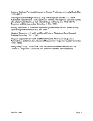 Reazin, David Page 6
Business Strategic Planning Workgroup for George Washington University Health Plan
(1999 - 2001)
Washington/Baltimore High Intensity Drug Trafficking Area (W/B HIDTA) HIDTA
Automated Treatment and Tracking Software (HATTS) Development Committee (1995-
97). & Washington/Baltimore High Intensity Drug Trafficking Area (W/B HIDTA)
Treatment and Criminal Justice Committee (1995 - 1999).
Actively participated in State Wide Epidemiological Network (SEWG) and local Drug
Epidemiological Network (DEN) (1992- 1998)
Maryland Department of Health and Mental Hygiene, Alcohol and Drug Research
Advisory Committee (1991 -1998).
Maryland Department of Health and Mental Hygiene, Alcohol and Drug Abuse
Administration Data Collection, Outcome Measurement Program Evaluation Committee
(1990 - 1995).
Montgomery County Liaison Task Force for the Division of Mental Health and the
Division of Drug Abuse, Alcoholism, and Behavior Disorders Services (1987).
 