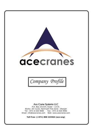 Ace Crane Systems LLC
P.O. Box 231314, Dubai – U.A.E.
Works: 2D-11/22, Hamriyah Free Zone - Sharjah
Tel: +971-6-526 9080 Fax: +971-6-526 9096
Email: info@acecranes.com Web: www.acecranes.com
Toll Free- (+971) 800 223364 (ace-eng)
Company Profile
 