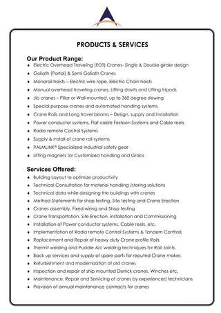 PRODUCTS & SERVICES
Our Product Range:
Electric Overhead Traveling (EOT) Cranes- Single & Double girder design
Goliath (Portal) & Semi Goliath Cranes
Monorail hoists – Electric wire rope, Electric Chain hoists
Manual overhead traveling cranes, Lifting davits and Lifting tripods
Jib cranes – Pillar or Wall mounted, up to 360 degree slewing
Special purpose cranes and automated handling systems
Crane Rails and Long travel beams – Design, supply and installation
Power conductor systems, Flat cable Festoon Systems and Cable reels
Radio remote Control Systems
Supply & Install of crane rail systems
PALMLINK® Specialized industrial safety gear
Lifting magnets for Customized handling and Grabs
Services Offered:
Building Layout to optimize productivity
Technical Consultation for material handling /storing solutions
Technical data while designing the buildings with cranes
Method Statements for shop testing, Site testing and Crane Erection
Cranes assembly, Fixed wiring and Shop testing
Crane Transportation, Site Erection, installation and Commissioning
Installation of Power conductor systems, Cable reels, etc.
Implementation of Radio remote Control Systems & Tandem Controls
Replacement and Repair of heavy duty Crane profile Rails
Thermit welding and Puddle Arc welding techniques for Rail Joints.
Back up services and supply of spare parts for reputed Crane makes
Refurbishment and modernization of old cranes
Inspection and repair of ship mounted Derrick cranes, Winches etc.
Maintenance, Repair and Servicing of cranes by experienced technicians
Provision of annual maintenance contracts for cranes
 