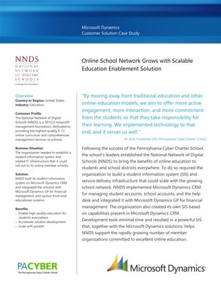 Microsoft Dynamics
Customer Solution Case Study
Online School Network Grows with Scalable
Education Enablement Solution
Overview
Country or Region: United States
Industry: Education
Customer Profile
The National Network of Digital
Schools (NNDS) is a 501(c)3 nonprofit
management foundation, dedicated to
providing the highest-quality K-12
online curriculum and comprehensive
management services to schools.
Business Situation
The organization needed to establish a
student information system and
related IT infrastructure that it could
roll out to its online member schools.
Solution
NNDS built its student information
system on Microsoft Dynamics CRM
and integrated the solution with
Microsoft Dynamics GP for financial
management and various front-end
educational systems.
Benefits
 Enable high-quality education for
students everywhere
 Accelerate solution development
 Scale with growth
“By moving away from traditional education and other
online-education models, we aim to offer more active
engagement, more interaction, and more commitment
from the students so that they take responsibility for
their learning. We implemented technology to that
end, and it serves us well.”
Dr. Nick Trombetta, CEO, Pennsylvania Cyber Charter School
Following the success of the Pennsylvania Cyber Charter School,
the school’s leaders established the National Network of Digital
Schools (NNDS) to bring the benefits of online education to
students and school districts everywhere. To do so required the
organization to build a student information system (SIS) and
service delivery infrastructure that could scale with the growing
school network. NNDS implemented Microsoft Dynamics CRM
for managing student accounts, school accounts, and the help
desk and integrated it with Microsoft Dynamics GP for financial
management. The organization also created its own SIS based
on capabilities present in Microsoft Dynamics CRM.
Development took minimal time and resulted in a powerful SIS
that, together with the Microsoft Dynamics solutions, helps
NNDS support the rapidly growing number of member
organizations committed to excellent online education.
 