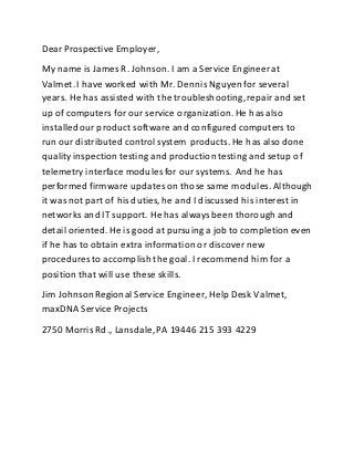 Dear Prospective Employer,
My name is James R. Johnson. I am a Service Engineer at
Valmet. I have worked with Mr. Dennis Nguyen for several
years. He has assisted with the troubleshooting,repair and set
up of computers for our service organization.He hasalso
installedour product software and configured computers to
run our distributed control system products. He has also done
qualityinspection testing and productiontesting and setup of
telemetry interface modules for our systems. And he has
performed firmware updateson those same modules. Although
it was not part of his duties, he and I discussed his interest in
networks and IT support. He has alwaysbeen thorough and
detail oriented. He is good at pursuing a job to completioneven
if he has to obtain extra information or discover new
procedures to accomplish the goal. I recommend him for a
positionthat will use these skills.
Jim JohnsonRegional Service Engineer, Help Desk Valmet,
maxDNA Service Projects
2750 Morris Rd., Lansdale,PA 19446 215 393 4229
 