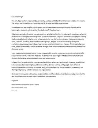 Good Morning!
Thisis K.Rajarao fromIndore,India,presently,workingwith ChoithramInternationalSchool in Indore.
The school is affiliatedtorunCambridge IGCSE,A-Level and IBDPprogrammes.
I have beenintoteachingforpast 21 years andfollowedfewcommonphilosophical pointswhile
teachingthe studentsorinteractingthe studentsoff the classhours.
I like tosee a studentlearninginanatmosphere whichgives him/herfreedomwithconditions,whereby
studentsare challenged andtheirgrowthtotheirfullestinthe subjectisobservedcloselybyme.Taking
studentstoa betterlevel whichcanhelpstudentsthe use of chemistrybeyondtheirexaminationsis
what,I aim for.Teachingthemhowto workin groups,dopeerevaluation,learningfrompeer
evaluation,developinginquiry-basedlearningare whatI aimto do inmy classes. The impactof group
work,whenstudentshelpfellowstudents,changeseachpersonandtransformsthe atmosphere of the
classas a whole.
From myeducational experiences,Iknow how valuable teacherencouragementandmotivationisfor
personal motivation.Iintendtomotivate studentswhile teachingthemtobe intrinsicallymotivated
throughchallengingyetsupportivelessonsandassignments.
I alwayslikedtoworkwiththe same aimand ambitionswhereverIwork/teach.However,toaddthis,I
believeinconstantlearning.Iwould like totestmyabilitiesworking withpeople fromdifferent
nationalities andaccustomingto the new workculture andgettingacquaintedwithnew peopleand
sharingand growingwiththe people andorganization.
Havingbeenentrustedwithvariousresponsibilitiesindifferentschools andacknowledgementsbythe
teachersof ex-studentshave beensome of myachievements.
Rajarao K.
Head of Department cum Exam officer, Teacher of Chemistry
IBDP/Cambridge Affiliated School
Indore, India
 