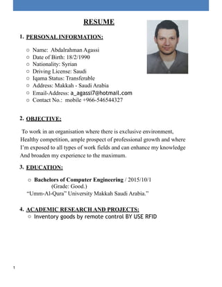 RESUME
1. PERSONAL INFORMATION:
o Name: Abdalrahman Agassi
o Date of Birth: 18/2/1990
o Nationality: Syrian
o Driving License: Saudi
o Iqama Status: Transferable
o Address: Makkah - Saudi Arabia
o Email-Address: a_agassi7@hotmail.com
o Contact No.: mobile +966-546544327
2. OBJECTIVE:
To work in an organisation where there is exclusive environment,
Healthy competition, ample prospect of professional growth and where
I’m exposed to all types of work fields and can enhance my knowledge
And broaden my experience to the maximum.
3. EDUCATION:
o Bachelors of Computer Engineering / 2015/10/1
(Grade: Good.)
“Umm-Al-Qura” University Makkah Saudi Arabia.”
4. ACADEMIC RESEARCH AND PROJECTS:
o Inventory goods by remote control BY USE RFID
1
 